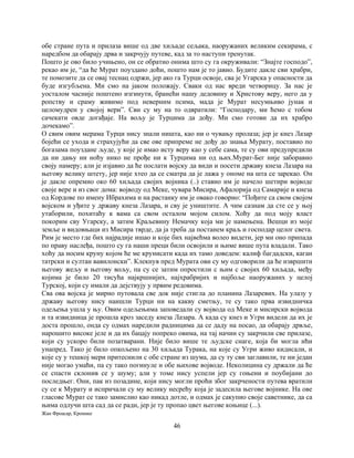46
обе стране пута и прилаза више од две хиљаде сељака, наоружаних великим секирама, с
наредбом да обарају дрва и закрчују путеве, кад за то наступи тренутак.
Пошто је ово било учињено, он се обратио онима што су га окруживали: “Знајте господо”,
рекао им је, “да ће Мурат поуздано доћи, пошто нам је то јавио. Будите дакле сви храбри,
те помозите да се овај теснац одржи, јер ако га Турци освоје, сва је Угарска у опасности да
буде изгубљена. Ми смо на јаком положају. Сваки од нас вреди четворицу. За нас је
уосталом часније поштено изгинути, бранећи нашу дедовину и Христову веру, него да у
ропству и сраму живимо под неверним псима, мада је Мурат несумњиво јунак и
целомудрен у својој вери”. Сви су му на то одвратили: “Господару, ми ћемо с тобом
сачекати овде догађаје. На вољу је Турцима да дођу. Ми смо готови да их храбро
дочекамо”.
О свим овим мерама Турци нису знали ништа, као ни о чувању пролаза; јер је кнез Лазар
бојећи се ухода и страхујући да све ове припреме не дођу до знања Мурату, поставио по
богазама поуздане људе, у које је имао исту веру као у себе сама, те су ови предупредили
да ни дању ни ноћу нико не прође ни к Турцима ни од њих.Мурат-Бег није заборавио
своју намеру; али је изјавио да ће послати војску да види и посети државу кнеза Лазара на
његову велику штету, јер није хтео да се сматра да је лажа у ономе на шта се зарекао. Он
је дакле опремио око 60 хиљада својих војника (..) ставио им је начело шетири војводе
своје вере и из свог дома: војводу од Меке, чувара Мисира, Афалорија од Самарије и кнеза
од Кордове по имену Ибрахима и на растанку им је овако говорио: “Пођите са свом својом
војском и уђите у државу кнеза Лазара, и сву је уништите. А чим сазнам да сте се у њој
утаборили, похитаћу к вама са свом осталом мојом силом. Хоћу да под моју власт
покорим сву Угарску, а затим Краљевину Немачку која ми је намењена. Вешци из моје
земље и видовњаци из Мисира тврде, да ја треба да постанем краљ и господар целог света.
Рим је место где бих најрадије ишао и које бих највећма волео видети, јер ми оно припада
по праву наслеђа, пошто су га наши преци били освојили и њиме више пута владали. Тако
хоћу да носим круну којом ће ме крунисати када их тамо доведем: калиф багдадски, каган
татрски и султан вавилонски”. Клекнув пред Мурата ови су му одговорили да ће извршити
његову жељу и његову вољу, па су се затим опростили с њим с својих 60 хиљада, међу
којима је било 20 тисућа најкршнијих, најхрабријих и најбоље наоружаних у целој
Турској, који су имали да дејствују у првим редовима.
Сва ова војска је мирно путовала све док није стигла до планина Лазаревих. На улазу у
државу његову нису наишли Турци ни на какву сметњу, те су тако прва извидничка
одељења ушла у њу. Овим одељењима заповедали су војвода од Меке и мисирски војвода
и та извидница је прошла кроз заседу кнеза Лазара. А када су кнез и Угри видели да их је
доста прошло, онда су одмах наредили радницима да се даду на посао, да обарају дрвље,
нарошито високе јеле и да их бацају попреко овима, на тај начин су закрчили све прилазе,
који су ускоро били позатварани. Није било више те људске снаге, која би могла ићи
унапред. Тако је било опкољено на 30 хиљада Турака, на које су Угри живо кидисали, и
које су у тешкој мери притеснили с обе стране из шума, да су ту сви заглавили, те ни један
није могао умаћи, па су тако погинуле и обе њихове војводе. Неколицина су држали да ће
се спасти склонив се у шуму; али у томе нису успели јер су гоњени и поубијани до
последњег. Они, пак из позадине, који нису могли проћи због закрчености путева вратили
су се к Мурату и испричали су му велику несрећу која је задесила његове војнике. На ове
гласове Мурат се тако замислио као никад дотле, и одмах је сакупио своје саветнике, да са
њима одлучи шта сад да се ради, јер је ту пропао цвет његове коњице (...).
Жан Фроасар, Кронике
 