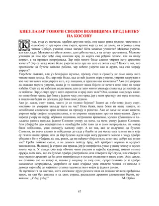 47
КНЕЗ ЛАЗАР ГОВОРИ СВОЈИМ ВОЈНИЦИМА ПРЕД БИТКУ
НА КОСОВУ
уда, куда су ишчезле, храбри другови моји, оне ваше ретке врлине, чврстина и
одважност с презиром саме смрти, врлине које су вас до данас, на огромну славу
читаве Србије, уздигле изнад звезда? Шта можемо учинити? Можемо умрети,
али као људи. Можемо изгубити живот, али себи на част, а на штету противника. Можемо
учинити да нам пре дође онај коначни крај до којега сви рођени долазе, али на нашу
корист, а на пропаст непријатеља. Зар није много боље славно умрети него срамотно
живети? Зар се икад може боље умрети него пре но што се жели смрт? Кажите ми, ако
пристанете да будете њихови робови, зар нећете умрети као и други, кад сви морају
умрети?
Умрећете свакако, али уз бескрајно мучење, прекор, стид и срамоту не само вашу него
читаве ваше земље. Ох, зар није боље, кад се већ једном мора умрети, умрети наоружан и
као частан човек него умрети и го, и у ланцима, и преклан као животиња? Ако сте уверени
да свакако морате умрети, каква је то наивност ваша бојати се нечега што нико не може
избећи. Смрт се не избегава одлагањем, али се зато много умањује слава кад се настоји да
се избегне. Зар је смрт друго него свршетак и крај свих зала? Она, колико нам разум каже,
не може бити тешка, јер бива у једном часу; ни горка, јер с њом престају све муке и патње;
а зацело ни бедна ни досадна, јер бива само једном.
Ако је, дакле, смрт таква, зашто је се толико бојимо? Зашто да избегнемо једну смрт,
мислимо ли умирати хиљаду пута на час? Нека бежи, нека бежи из ваше памети, из
непобедиве словенске крви помисао на предају и ропство. Ако се даље не може живети,
умримо међу својим непријатељима, и то умримо наоружани против наоружаних. Други
народи умиру на перју, обрвани годинама, истрошени временом, мучени грозницом и хи-
љадама разних невоља: једино Словени умиру од мача, од мача умиру једино Словени.
Али убијајући део непријатеља и освећујући себе тако да и сами непријатељи, па макар
били победници, увек оплакују њихову смрт. А ко зна, ако се одлучимо да будемо
Словени, то значи славни и победници до сада у борби за сва места која газимо ми и која
су газили наши преци, или да бар будемо људи који могу руковати мачем и знају храбро
убијати и бити убијени, ко зна, рекох, да ми нећемо убијати њих исто тако добро као и они
нас? Срећа помаже смеле, а не доноси победу број, већ храброст војника и мудрост
заповедника. На нашој је страни сва правда, јер је непријатељ ушао у нашу земљу и заузео
многа места. У нужди смо која обично чини смелим и највеће кукавице; имамо толико
оружја да ће нам, ако га будемо храбро употребили, или отворити пут свуда, или створити
тако велико друштво да ће сами непријатељи и остали оплакивати нашу смрт. Ако, дакле,
ми ставимо све на коцку и, готово у очајању за свој спас, супротставимо се и храбро
нападнемо непријатеља, уверићете се како очајање увек извлачи човека из невоље и
доводи најчешће до највишег ступња задовољства о којем је једва и сањао.
Не пустише га да настави, нити сачекаше друге разлоге када их поново захвати пређашњи
занос, па сви без разлике и са свих страна, распаљени древним словенским бесом, по-
викаше: „У бој, у бој!” М. Орбин
 