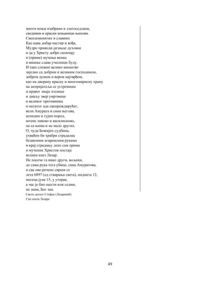 49
многи коњи изабрани и златоседлани,
сведивни и красни коњаници њихови.
Свеплеменитих и славних
Као кава добар пастир и вођа,
Мудро приводи јагањце духовне
и да у Христу добро скончају
и (приме) мучења венац
и вишње славе учесници буду.
И тако сложно велико мноштво
заједно са добрим и великим господином,
добром душом и вером најтврђом,
као на дворану красну и многомирисну храну
на непријатеља се устремише
и правог змаја згазише
и дивљу звер умртвише
и великог противника
и неситог ада свепрождирућег,
вели Амурата и сина његова,
аспидин и гујин пород,
штене лавово и василисково,
па са њима и не мало других.
О, чуда Божијих судбина,
ухваћен би храбри страдалац
безаконим агаренским рукама
и крај страдању лепо сам прима
и мученик Христов постаје
велики кнез Лазар.
Не посече га нико други, вољени,
до сама рука тога убице, сина Амуратова,
и све ово речено сврши се
лета 6897 (од стварања света), индикта 12,
месеца јуна 15, у уторак,
а час је био шести или седми,
не знам, Бог зна.
Свети деспот Стефан (Лазаревић)
Син кнеза Лазара
 