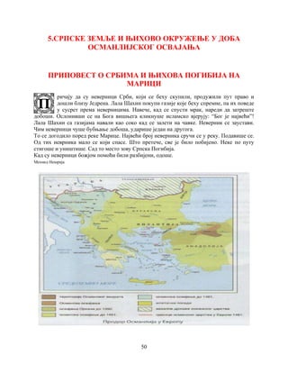50
5.СРПСКЕ ЗЕМЉЕ И ЊИХОВО ОКРУЖЕЊЕ У ДОБА
ОСМАНЛИЈСКОГ ОСВАЈАЊА
ПРИПОВЕСТ О СРБИМА И ЊИХОВА ПОГИБИЈА НА
МАРИЦИ
ричају да су неверници Срби, који се беху скупили, продужили пут право и
дошли близу Једрена. Лала Шахин покупи газије које беху спремне, па их поведе
у сусрет према неверницима. Навече, кад се спусти мрак, нареди да затреште
добоши. Ослонивши се на Бога вишњега кликнуше исламско вјерују: “Бог је највећи”!
Лала Шахин са газијама навали као соко кад се залети на чавке. Неверник се заустави.
Чим неверници чуше бубњање добоша, ударише један на другога.
То се догодило поред реке Марице. Највећи број неверника сручи се у реку. Подавише се.
Од тих неврника мало се који спасе. Што претече, све је било побијено. Неке по путу
стигоше и уништише. Сад то место зову Српска Погибија.
Кад су неверници божјом помоћи били разбијени, одоше.
Мехмед Нешрија
 