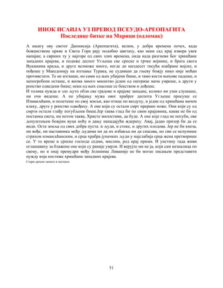 51
ИНОК ИСАИЈА УЗ ПРЕВОД ПСЕУДО-АРЕОПАГИТА
Последице битке на Марици (одломак)
A књигу ову светог Дионисија (Ареопагита), велим, у добра времена почех, када
божанствене цркве и Света Гора рају подобно цветаху, као неки сад крај извора увек
напајан; а сврших ту у најгоре од свих злих времена, онда када разгневи Бог хришћане
западних крајева, и подиже деспот Угљеша све српске и грчке војнике, и брата свога
Вукашина краља, и друге велможе многе, негде до шездесет тисућа изабране војске, и
пођоше у Македонију на изгнање Турака, не судивши да гњеву божју нико није моћан
противстати. Те не изгнаше, но сами од њих убијени бише, и тамо кости њихове падоше, и
непогребени осташе, и веома много мноштво једни од оштрице мача умреше, а други у
ропство одведени бише; неки од њих спасоше се бекством и дођоше.
И толика нужда и зло љуто обли све градове и крајеве западне, колико ни уши слушаше,
ни очи видеше. А по убијању мужа овог храброг деспота Угљеше просуше се
Измаиљћани, и полетеше по свој земљи, као птице по ваздуху, и једне од хришћана мачем
клаху, друге у ропство одвођаху. А оне који су остали смрт прерано поже. Они који су од
смрти остали глађу погубљени бише.Јер таква глад би по свим крајевима, каква не би од
постанка света, ни потом таква, Христе милостиви, да буде. А оне које глад не погуби, ове
допуштењем божјим вуци ноћу и дању нападајући ждераху. Авај, јадан призор би да се
види. Оста земља од свих добра пуста: и људи, и стоке, и других плодова. Јер не би кнеза,
ни вође, ни наставника међу људима ни да их избавља ни да спасава, но сви се испунише
страхом измаиљћанским, и срца храбра јуначких људи у најслабија срца жена претворише
се. У то време и српске господе седми, мислим, род крај прими. И уистину тада живи
оглашаваху за блажене оне који су раније умрли. И верујте ми не ја, који сам незналица по
свему, но и онај премудри међу Јелинима Ливаније не би могао писањем представити
нужду која постиже хришћане западних крајева.
Стари српски записи и натписи.
 