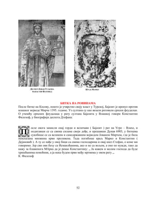 52
ДЕСПОТ ЈОВАН УГЉЕША
МАНАСТИР ВАТОПЕД
КРАЉ МАРКО
БИТКА НА РОВИНАМА
После битке на Косову, пошто је учврстио своју власт у Турској, Бајазит је кренуо против
влашког војводе Мирче 1395. године. Уз султана су као вазали ратовали српски феудалци.
О учешћу српских феудалаца у рату султана Бајазита у Влашкој говори Константин
Филозоф, у биографији деспота Дтефана:
осле овога замисли онај горди и величави ( Бајазит ) рат на Угро – Влахе, и
подигавши се са свима силама своји дође, и прешавши Дунав 6903, у биткама
сукобише се са великим и самодржавним војводом Јованом Мирчом, где је била
неисказана множина крви проливена. Тада погибоше краљ Марко и Константин (
Дејановић ). А ту се нађе у овој бици са свима господарима и овај кнез Стефан, о коме ми
говоримо. Јер сви ови беху са Исмаилћанима, ако и не са вољом, а оно по нужди, тако да
кажу за блаженога МАрка да је рекао Константину: „ Ја кажем и молим господа да буде
хришћанима помоћник, а ја нека будем први међу мртвима у овом рату „.
К. Филозоф
 