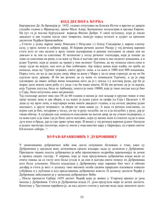53
КОД ДЕСПОТА ЂУРЂА
Бертрандон Де Ла Брокијер је 1432. године отпутовао на Блиски Исток и вратио се крајем
следеће године у Француску, преко Мале Азије, Балканског полуострва и средње Европе.
На пут га је послао бургундски војвода Филип Добри. У свом путопису, који је писао
двадесет и две године после свог повратка, описује поред осталог и сусрет са српским
деспотом Ђурђем Бранковићем:
„ Стигох у једну варош звану Никодем ( Некудим ) ( близу Смедерева ), варош сличну
селу, у врло лепом и добром крају. И борави речени деспот Расије у тој реченој вароши
стога што се она налази у врло лепим шумарцима и рекама погодним за сваки лов на
дивљач и за лов са соколима. И затекосмо у пољу реченог господара, који је пошао да
лови са соколима на реци, а са њим су била и његова три сина и око педесет коњаника, а и
један Турчин, који је дошао да тражи у име великог Турчина, да му пошаље свога сина и
своје људе на војску, као што је био уобичајио. Јер поред данка који плаћа, он треба да
пошаље, када му Турчин затражи, свога другог сина, а са њим и 1000 или 800 коњаника.
Поред тога, он му је дао једну своју кћер за жену ( Мара ), па се ипак страхује да му не би
одузели целу државу. И би ми речено да су неки то помињали Турчину, а да је овај
одговорио да овако добија више коњаника него да је ( земља ) у његовој руци, јер би је
морао дати неком свом робу и ( онда ) не би имао ништа. И би ми речено да је та војска,
коју Турчин скупља, била за Арбанију, пошто је оних 10000, које је тамо послао кад је био
у Серу, било потучено, како ми рекоше.
Тај господар деспот има око 58 до 60 година и веома је леп владар и крупан човек и има
троје мушке деце и две кћери, и од којих је једна удата за грофа од Сеја ( Цељског ). И
деца су му врло лепа, а најстарији може имати двадесет година, а од остале двојице један
шеснаест, а други четрнаест; за кћери не знам какве су. А када га речени изасланик, са
којим сам ја био, поздрави у пољу, он му и руку пољуби, па га и ја пољубих у руку, јер је
такав обичај. А сутрадан оде поменути изасланик на његов двор да му учини подворење, а
са њим одох и ја тамо где је било доста његових, који су веома лепи и стасити људи и носе
дуге косе и браде, јер се сви држе грчке вере. И видех у тој реченој вароши једног бискупа
и једног магистра теологије, који су ишли у изасланство цару у Цариград, од стране светог
БАзелског сабора...“.
ЂУРАЂ БРАНКОВИЋ У ДУБРОВНИКУ
У записницима дубровачког већа има доста сачуваних бележака о томе, како су
Дубровчани у средњем веку дочекивали српске владаре, када су долазили у Дубровник.
Приликом таквих посета дубровачко је веће прописивало подробан церемонијал за дочек
и провод својих гостију. У мерама, које је тада предузимала дубровачка влада види се
очита тежња да се госту што боље угоди и да они и његова свита понесу из Дубровника
што боље успомене. Посета владалаца у Дубровнику није наравно био чест и обичан
догађај и стога је вест о доласку тако високих особа сасвим природно изазивала извесно
узбуђење и у публици и код представника дубровачке власти. О доласку деспота Ђурђа у
Дубровник забележено је у записима дубровачког Већа:
„ После пропасти Србије 1439 деспот Ђурађ који је живео у Угарској кренуо је јуна
месеца у Дубровник. Стога је Дубровачка влада 21. јуна предузела мере за дочек деспота.
Капетану у Трстеници наређено је, да кад деспот стигне у његове воде даде запалити десет
 