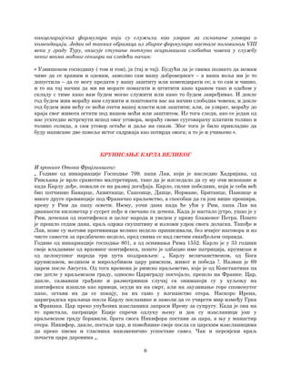 6
канцеларијских формулара који су служили као узорак за склапање уговора о
комендацији. Један од таквих образаца из збирке формулара настале половином VIII
века у граду Туру, описује ступање потпуно осиромашна слободна човека у службу
неког веома моћног сениора на следећи начин:
« Узвишеном господину ( том и том), ја (тај и тај). Будући да је свима познато да немам
чиме да се храним и одевам, замолио сам вашу доброверност – а ваша воља ми је то
допустила – да се могу предати у вашу заштиту или комендирати се; а то сам и чинио,
и то на тај начин да ми ви морате помагати и штитити како храном тако и одећом у
складу с тиме како вам будем могао служити или како то будем завређивао. И докле
год будем жив мораћу вам служити и поштовати вас на начин слободна човека; и докле
год будем жив нећу се моћи отети вашој власти или заштити; али, за узврат, мораћу до
краја свог живота остати под вашом моћи или заштитом. Из тога следи, ако се један од
нас усхтедне истргнути испод овог уговора, мораћу своме сууговарачу платити толико и
толико солида, а сам уговор остаће и даље на снази. Због тога је било прикладно да
буду написане две повеље истог садржаја као потврда овога; а то је и учињено «.
КРУНИСАЊЕ КАРЛА ВЕЛИКОГ
И хронике Отона Фрајзиншког:
„ Године од инкарнације Господње 799. папа Лав, који је наследио Хадријана, од
Римљана је врло срамотно малтретиран, тако да је изгледало да су му очи ископане и
када Карлу дође, пожали се на развој догађаја. Карло, силни победник, који је себи већ
био потчинио Баварце, Аквитанце, Саксонце, Данце, Нормане, Британце, Панонце и
многе друге провинције под Франачко краљевство, а способан да га још више прошири,
крену у Рим да папу освети. Њему, уочи дана када ће ући у Рим, папа Лав на
дванаести километар у сусрет пође и свечано га дочека. Када је настало јутро, ушао је у
Рим, дочекан од понтифекса и целог народа и уведен у цркву блаженог Петра. Пошто
је прошло седам дана, краљ одржа скупштину и изложи узрок свога доласка. Такође и
Лав, коме су његови противници велико недело приписивали, без ичијег наговора и из
чисте савести за предбачено недело, пред свима се над светим еванђељем оправда.
Године од инкарнације господње 801, а од оснивања Рима 1552. Карло је у 33 години
своје владавине од врховног понтифекса, пошто је одбацио име патриција, крунисан и
од целокупног народа три пута поздрављен: „ Карлу величанственом, од Бога
крунисаном, великом и мирољубивом цару римском, живот и победа !. Назван је 69
царем после Августа. Од тога времена је римско краљевство, које је од Константина па
све дотле у краљевском граду, односно Цариграду постојало, прешло на Франке. Цар,
дакле, сазвавши грађане и размотривши случај са онимакоји су у хуљењу на
понтифекса изашли као кривци, осуди их на смрт, али на заузимање горе споменутог
папе, остави их да се покају, па их само у изгнанство отера. Наскоро Ирена,
цариградска краљица посла Карлу посланике и замоли да се учврсти мир између Грка
и Франака. Цар преко упућених изасланика запроси Ирену за супругу. Када је она на
то пристала, патриције Еције спречи одлуку њену и док су изасланици још у
краљевском граду боравили, брата свога Никифора постави за цара, а њу у манастир
отера. Никифор, дакле, постаде цар, и помоћнике своје посла са царским изасланицима
да преко писма и гласника наизменично успоставе савез. Чак и персијски краљ
почасти цара даровима „.
 