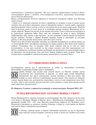 8
свештенства и световног друштва. На челу странке православних стајао је ђакон
александријске цркве и заменик алек-сандријског епископа, презвитера Александра,
учени богослов Атанасије.
Након имнераторовог доласка, одржана је свечаност отварања сабора. коју Евсевије
овако описује:
« Када су се епископи окупили на месту одређеном за седнице и када је сваки заузео
седиште које му је било намењено, ушао је император одевен у златну одећу, украшену
драгим камењсм. Сви су устали, а сели су тек након што је он заузео своје место. Епископ
који се налазио десно од њега устао је и изговорио кратки поздрав. Император им се,
затим, обратио: 'Жарко сам желео да вас видим окупљене. Сада се моја жеља испунила и
ја захваљујсм највишем бићу, Богу који ме, изливши на мене и друга безбројна
доброчинства, није лишио и ове милости - да вас ујединим и будем сведок сагласности
ваших осећања. Раздоре у Цркви Божијој сматрам тежим и опаснијим од спољних
ратова, и због њих жалим много више, него због свега осталог.
Пошто ми је Бог Својом милошћу омогућио да победим непријатеља, ја имам намеру да
се, благодарећи Богу, наслађујем заједницом са онима којима је Бог преко мене даровао
слободу. Сазнавши, пак, за раздоре мећу вама, схватио сам да се они не смеју
потцењивати, те сам зато одлучио да вас одмах сазовем како бих предупредио зло.
Дакле, позивам вас, љубљени служитељи Божији, да предузмете све расположиве мере и
да пресечете све несугласице тако што ћете миром покрити ваше спорове. Тиме ћете
угодити Богу и учинићете задовољство мени, вашем брату у служењу Богу «.
ЈУСТИНИЈАНОВА НОВЕЛА БРОЈ 6
Јустинијанова новела рој 6 представљала је извор за византијску политичку
филозофију о хармонији између цара и патријарха:
ајвећи Божији дар људим који долази одозго, од Његове љубави према
човечанству јесу свештенство и царство, од којих прво служи божанским
интересима док друго контролише људске интересе и бди над њима: оба
извиру из истог начела и украшавају људски живот. Зато ништа не изискује
толику цареву бригу као достојанство свештеника, пошто се они непрестано моле Богу
за њега...Ако те две установе испуне властите улоге, родиће се такво благозвучје које ће
само користити људском роду «
Ф. Дворник, Словени у европској историји и цивилизацији, Београд 2001, 227.
УГЛЕД ВИЗАНТИЈСКОГ ЗЛАТНОГ НОВЦА У СВЕТУ
Козма Индикоплеуст, трговац и путник из Александрије. Око 552. кренуо је на пут који
га је водио у Етиопију, Индију и Цејлон. Дело „ Хришћанска топографија „ настало је
вреоватно између 535 – 547. опис Цејлона представља најбољи део Козминог дела.
Извештај је прузимао од познатог трговца Сопатра, с којим је у исто време на Цејлон
допловио и брод с персијским изаслаником:
о обичају, прваци гради и царски чиновници поведоше их да их представе
цару који им, након поздрава, понуди да седну и упита их: Срећна ли је ваша
 