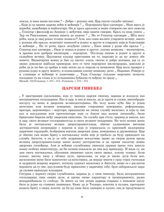 9
земља, и како ваши послови ? – Добро – рекоше они. Цар упути следеће питање:
„ Који је од ваших царева већи и моћнији ? „. Персијанац брзо одговори: „ Наш краљ је
највећи, намоћнији и најбогатији. Он је краљ краљева и може створити све што зажели
„. Сопатер ( филозоф из Апамеје ), међутим, није ништа говорио. Краљ га онда упита: „
Зар ти Римљанине, немаш ништа да кажеш ? „. На то Сопатер одговори: „ Шта могу
рећи, када је овај рекао толике похвале?! Али, ако сами желите утврдити истину, имате
у рукама оба краља, испитајте понаособ и једног и другог и утврдите који је блиставији
и моћнији „. На те речи, краљ зачуђено упита: „ Како имам у руци оба краља ? „.
Сопатер пак одговори: „ Овде је новац и једног и другог: златна номизма – византијски,
и драхма или сребрни милисариј – персијски. Погледај ликове и једног и другог и
сазнаћеш истину. Цејлонски владар приставши на то, наредио је да му донесу обе
монете. Византијски новац је био од чистог злата, светао и добро искован, јер су се
овамо довозили најбољи примерци; што се тиче персијског милисијарија, довољно је
рећи да је он био од сребра и није могао да се пореди са номизмом. Цар мало проврте у
рукама једну и другу монету, и похваливши златну номизму, рече: „ Наравно, Ромеји су
и славнији и моћнији и паметнији „. Тада Сопатру указаше нарочите почасти:
посадише га на слона и уз оглашавање бубњева га вођаху по граду „ .
Шуњић, 103.Успенски, 1, 373 – 374.; Успенски, 1, 373 – 374.
ЦАРСКИ ГИНЕКЕЈ
„ У пространим одељењима, која су чинила царски гинекеј, царица је владала као
неограничена господарица. Као и цар, и она је имала, да је прати и служи, многобројну
послугу од жена и дворских великодостојника. На челу њене куће био је један
начелник или велики коморник, врховни старешина коморника, референдара,
вратара, церемонијал – мајстора, придодатих на личну службу василисе, и који су сви
као и копљаници или протоспатари који су бдили над њеном личношћу, били
брижљиво бирани међу дворским евнусима. За службу при столу, царица је имала, као
и цар, свога великог столоравнатеља и свога великог пехарника. На чело њених жена
била је постављена велика двороуправитељица, обично одликована високим
достојанством патрицијке с појасом и која је управљала уз припомоћ надзорнице
царичине гардеробе, безбројном војском дворских дама, коморкиња и дружевница. Цар
је обично сам водио бригу о постављању особа које је требало да буду придодате на
службу Августи, и он је за себе задржавао искључиво право да својом руком преда
великој двороуправитељици знаке њеног достојанства и да прими заклетву нових
дворских госпођица. Али је већини службеника гинекеја царица преко тога давала
какву особену инвеституру, да би сасвим показала да они њој припадају. И мада су, на
дан свога постављења, обукавши званично одело свога звања, златну тунику, бели
плашт, високу капу у облику куле, прополома, са које је висио дуги бели вео,
василисине жене биле извештене од начелника, да морају имати у срцу страх господњи
и задржати искрену верност, потпуну оданост василевсу и Августи, може се с разлогом
веровати да су оне, кад једном буду примљене у царичину собу, брзо заборављале цара
да сасвим припадну владарки.
Сигурна у верност својих службеника, царица је, у свом гинекеју, била неограничена
господарица свих својих дела, и према своме карактеру и тремпераменту, разно
искоришћавала ту слободу. За многе од тих лепих царица старање о њиховом оделу
било је једно од главних занимања. Кажу да је Теодора, кокетна и кулава, претерано
водила бригу о својој лепоти: да би јој лице било одморно и љупко, она је продужавала
 