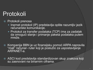 Protokoli
 Protokoli prenosa
 Inernet protokol (IP) predstavlja opšte razumljiv jezik
računarske komunikacije.
 Protokol za transfer podataka (TCP) ima za zadatak
da omogući slanje i primanje paketa podataka putem
mreže.
 Kompanija BBN je uz finansijsku pomoć ARPA napravila
“mali” računar- ruter koji je poslužio za uspostavljanje
ARPANET-a.
 ASCI kod predstavlja standardizovan skup znakova koji
su zasnovani na binarnim ciframa.
11
 