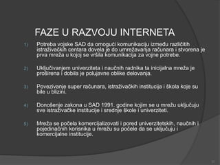 FAZE U RAZVOJU INTERNETA
1) Potreba vojske SAD da omogući komunikaciju između različitih
istraživačkih centara dovela je do umrežavanja računara i stvorena je
prva mreža u kojoj se vršila komunikacija za vojne potrebe.
2) Uključivanjem univerziteta i naučnih radnika ta inicijalna mreža je
proširena i dobila je polujavne oblike delovanja.
3) Povezivanje super računara, istraživačkih institucija i škola koje su
bile u blizini.
4) Donošenje zakona u SAD 1991. godine kojim se u mrežu uključuju
sve istraživačke institucije i srednje škole i univerziteti.
5) Mreža se počela komercijalizovati i pored univerzitetskih, naučnih i
pojedinačnih korisnika u mrežu su počele da se uključuju i
komercijalne institucije.
12
 