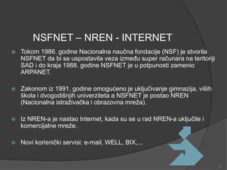 NSFNET – NREN - INTERNET
 Tokom 1986. godine Nacionalna naučna fondacije (NSF) je stvorila
NSFNET da bi se uspostavila veza između super računara na teritoriji
SAD i do kraja 1988. godine NSFNET je u potpunosti zamenio
ARPANET.
 Zakonom iz 1991. godine omogućeno je uključivanje gimnazija, viših
škola i dvogodišnjih univerziteta a NSFNET je postao NREN
(Nacionalna istraživačka i obrazovna mreža).
 Iz NREN-a je nastao Internet, kada su se u rad NREN-a uključile i
komercijalne mreže.
 Novi korisnički servisi: e-mail, WELL, BIX,...
14
 
