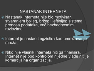 NASTANAK INTERNETA
 Nastanak Interneta nije bio motivisan
stvaranjem boljeg, bržeg i jeftinijeg sistema
prenosa podataka, već bezbednosnim
razlozima.
 Internet je nastao i egzistira kao umrežavanje
mreža.
 Niko nije vlasnik Interneta niti ga finansira.
Internet nije pod kontrolom nijedne vlade niti je
komercijalna organizacija.
3
 