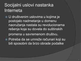 Socijalni uslovi nastanka
Interneta
 U društvenim uslovima u kojima je
postojalo nadmetanje u domenu
naoružanja nastala su revolucionarna
rešenja koja su dovela do suštinskih
promena u savremenom društvu.
 Potreba da se umreže računari koji su
bili sposobni da brzo obrade podatke
9
 