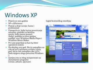 Windows XP
 Pojavio se 2001.godine                    Izgled korisničkog interfejsa
 XP= eXPerience
 Postoji u dvije verzije: home i
  professional
 Omogućio je: bolje kućno povezivanje
  računara, podršku za bežičnu
  mrežu, bolji sistem pomoći
  (help), podrška za nove spoljne
  uređaje, novi Windows Media Player i
  Windows Movie Maker.
 Prvi put pojavljuje se kao 64-bitni
  operativni sistem.
 Do oktobra 2011.god. Bio je zastupljen na
  više od 50% računara u svijetu (2009
  god. bio je čak zastupljen oko 72%).
  Sada njegovu ulogu preuzima Windows
  7
 Zamjera mu se zbog neotpornosti na
  zlonamjerne programe
  (viruse, adware, spyware)
 