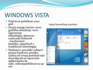 WINDOWS VISTA
 Pojavio se početkom 2007
  god.                             Izgled korisničkog interfejsa
 Donio mnoge novine: novo
  grafičko okruženje, nove
  sigurnosne
  tehnologije, glasovno
  zadavanje komandi
  , touchscreen
  podrška, superfetch i
  readyboost tehnologija
 Nedostaci: preveliki zahtjevi
  prema hardveru; prejaka
  zaštita od virusa ponekad nije
  dozvoljavala ni ispravnim
  aplikacijama da
  rade, nekompatibilnost sa xp-
  om
 