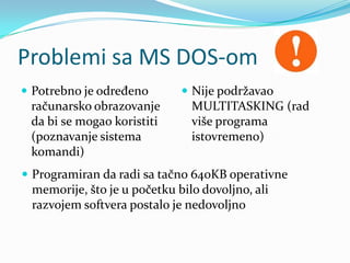 Problemi sa MS DOS-om
 Potrebno je određeno        Nije podržavao
 računarsko obrazovanje        MULTITASKING (rad
 da bi se mogao koristiti      više programa
 (poznavanje sistema           istovremeno)
 komandi)
 Programiran da radi sa tačno 640KB operativne
 memorije, što je u početku bilo dovoljno, ali
 razvojem softvera postalo je nedovoljno
 