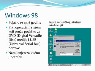 Windows 98
 Pojavio se 1998 godine   Izgled korisničkog interfejsa
                           windows 98
 Prvi operativni sistem
  koji pruža podršku za
  DVD (Digital Versatile
  Disc) medije i USB
  (Universal Serial Bus)
  portove
 Namijenjen za kućnu
  upotrebu
 