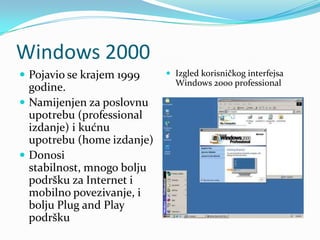 Windows 2000
 Pojavio se krajem 1999     Izgled korisničkog interfejsa
                              Windows 2000 professional
  godine.
 Namijenjen za poslovnu
  upotrebu (professional
  izdanje) i kućnu
  upotrebu (home izdanje)
 Donosi
  stabilnost, mnogo bolju
  podršku za Internet i
  mobilno povezivanje, i
  bolju Plug and Play
  podršku
 