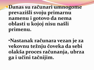 Danas su računari umnogome
prevazišli svoju primarnu
namenu i gotovo da nema

oblasti u kojoj nisu našli
primenu.
•Nastanak računara vezan je za
vekovnu težnju čoveka da sebi
olakša proces računanja, ubrza
ga i učini tačnijim.

 