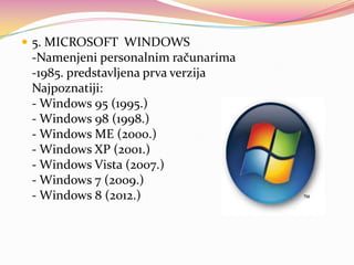  5. MICROSOFT WINDOWS

-Namenjeni personalnim računarima
-1985. predstavljena prva verzija
Najpoznatiji:
- Windows 95 (1995.)
- Windows 98 (1998.)
- Windows ME (2000.)
- Windows XP (2001.)
- Windows Vista (2007.)
- Windows 7 (2009.)
- Windows 8 (2012.)

 
