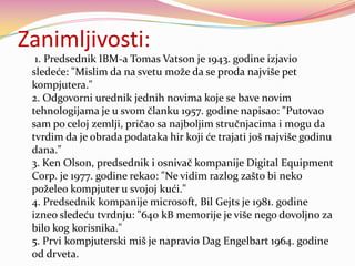Zanimljivosti:
1. Predsednik IBM-a Tomas Vatson je 1943. godine izjavio
sledeće: "Mislim da na svetu može da se proda najviše pet
kompjutera."
2. Odgovorni urednik jednih novima koje se bave novim
tehnologijama je u svom članku 1957. godine napisao: "Putovao
sam po celoj zemlji, pričao sa najboljim stručnjacima i mogu da
tvrdim da je obrada podataka hir koji će trajati još najviše godinu
dana."
3. Ken Olson, predsednik i osnivač kompanije Digital Equipment
Corp. je 1977. godine rekao: "Ne vidim razlog zašto bi neko
poželeo kompjuter u svojoj kući."
4. Predsednik kompanije microsoft, Bil Gejts je 1981. godine
izneo sledeću tvrdnju: "640 kB memorije je više nego dovoljno za
bilo kog korisnika."
5. Prvi kompjuterski miš je napravio Dag Engelbart 1964. godine
od drveta.

 