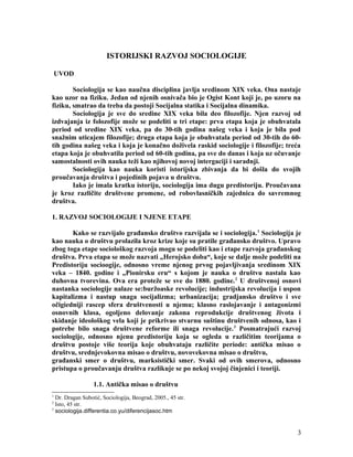 ISTORIJSKI RAZVOJ SOCIOLOGIJE
UVOD
Sociologija se kao naučna disciplina javlja sredinom XIX veka. Ona nastaje
kao uzor na fiziku. Jedan od njenih osnivača bio je Ogist Kont koji je, po uzoru na
fiziku, smatrao da treba da postoji Socijalna statika i Socijalna dinamika.
Sociologija je sve do sredine XIX veka bila deo filozofije. Njen razvoj od
izdvajanja iz folozofije može se podeliti u tri etape: prva etapa koja je obuhvatala
period od sredine XIX veka, pa do 30-tih godina našeg veka i koja je bila pod
snažnim uticajem filozofije; druga etapa koja je obuhvatala period od 30-tih do 60-
tih godina našeg veka i koja je konačno doživela raskid sociologije i filozofije; treća
etapa koja je obuhvatila period od 60-tih godina, pa sve do danas i koja uz očuvanje
samostalnosti ovih nauka teži kao njihovoj novoj intergaciji i saradnji.
Sociologija kao nauka koristi istorijska zbivanja da bi došla do svojih
proučavanja društva i pojedinih pojava u društvu.
Iako je imala kratku istoriju, sociologija ima dugu predistoriju. Proučavana
je kroz različite društvene promene, od robovlasničkih zajednica do savremnog
društva.
1. RAZVOJ SOCIOLOGIJE I NJENE ETAPE
Kako se razvijalo građansko društvo razvijala se i sociologija.1
Sociologija je
kao nauka o društvu prolazila kroz krize koje su pratile građansko društvo. Upravo
zbog toga etape sociološkog razvoja mogu se podeliti kao i etape razvoja građanskog
društva. Prva etapa se može nazvati „Herojsko doba“, koje se dalje može podeliti na
Predistoriju socioogije, odnosno vreme njenog prvog pojavljivanja sredinom XIX
veka – 1840. godine i „Pionirsku eru“ s kojom je nauka o društvu nastala kao
duhovna tvorevina. Ova era proteže se sve do 1880. godine.2
U društvenoj osnovi
nastanka sociologije nalaze se:buržoaske revolucije; industrijska revolucija i uspon
kapitalizma i nastup snaga socijalizma; urbanizacija; gradjansko društvo i sve
očigiedniji rascep sfera društvenosti u njemu; klasno raslojavanje i antagonizmi
osnovnih klasa, ogoljeno delovanje zakona reprodukcije društvenog života i
skidanje ideološkog vela koji je prikrivao stvarnu suštinu društvenih odnosa, kao i
potrebe bilo snaga društvene reforme ili snaga revolucije.3
Posmatrajući razvoj
sociologije, odnosno njenu predistoriju koja se ogleda u različitim teorijama o
društvu postoje više teorija koje obuhvataju različite periode: antička misao o
društvu, srednjevokovna misao o društvu, novovekovna misao o društvu,
građanski smer o društvu, marksistički smer. Svaki od ovih smerova, odnosno
pristupa o proučavanju društva razlikuje se po nekoj svojoj činjenici i teoriji.
1.1. Antička misao o društvu
1
Dr. Dragan Subotić, Sociologija, Beograd, 2005., 45 str.
2
Isto, 45 str.
3
sociologija.differentia.co.yu/diferencijasoc.htm
3
 