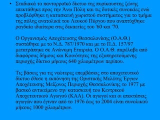 • Σταδιακά το παντορροϊκό δίκτυο της πυρίκαυστης ζώνης
επεκτάθηκε προς την Άνω Πόλη και τις δυτικές συνοικίες ενώ
προβλέφθηκε η κατασκευή χωριστού συστήματος για το τμήμα
της πόλης ανατολικά του Λευκού Πύργου που αναπτύχθηκε
ραγδαία ιδιαίτερα στις δεκαετίες του '60 και '70.
Ο Οργανισμός Αποχέτευσης Θεσσαλονίκης (Ο.Α.Θ.)
συστάθηκε με το Ν.Δ. 787/1970 και με το Π.Δ. 157/97
μετατράπηκε σε Ανώνυμη Εταιρεία. Ο Ο.Α.Θ. παρέλαβε από
διαφόρους δήμους και Κοινότητες της εξυπηρετούμενης
περιοχής δίκτυο μήκους 640 χιλιομέτρων περίπου.
Τις βάσεις για τις νεώτερες επεμβάσεις στο αποχετευτικό
δίκτυο έθεσε η εκπόνηση της Οριστικής Μελέτης Έργων
Αποχέτευσης Μείζονος Περιοχής Θεσσαλονίκης το 1977 με
βασικό αντικείμενο την κατασκευή του Κεντρικού
Αποχετευτικού Αγωγού (ΚΑΑ). Οι αγωγοί και οι επεκτάσεις
αγωγών που έγιναν από το 1976 έως το 2004 είναι συνολικού
μήκους 1000 χιλιομέτρων.
 