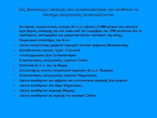 Στις βασικότερες υποδομές που κατασκευάστηκαν και συνθέτουν το
σύστημα αποχέτευσης συγκαταλέγονται:
• Κεντρικός Αποχετευτικός Αγωγός (Κ.Α.Α.) μήκους 15.800 μέτρων που αποτελεί
έργο βαριάς υποδομής και στο οποίο από τον Δεκέμβριο του 1990 συνδέεται όλο το
υφιστάμενο, παντορροϊκό και χωριστικό δίκτυο υπονόμων της πόλης.
• Παραλιακοί συνδετήρες του ΚΑΑ
• Δίκτυο αποχέτευσης χαμηλών περιοχών δυτικού τμήματος Θεσσαλονίκης
• Καταθλιπτικός αγωγός Αξιού - Γαλλικού
• Αντιπλημμυρικά έργα Δενδροποτάμου
• Εγκαταστάσεις επεξεργασίας λυμάτων Σίνδου
• Επέκταση Κ.Α.Α. έως τη Θέρμη
• Συλλεκτήριος αγωγός τουριστικών περιοχών (Κ.Α.Α. Περαίας)
• Εγκαταστάσεις επεξεργασίας λυμάτων Μηχανιώνας.
• Δίκτυα ακαθάρτων και ομβρίων και αντλιοστάσια περιοχής Καλοχωρίου .
• Δίκτυα ακαθάρτων στο δήμο Μηχανιώνας .
• Δίκτυα ακαθάρτων περιοχής Θέρμης.
• Δίκτυα ακαθάρτων σε περιοχή του οικισμού Σίνδου.
 