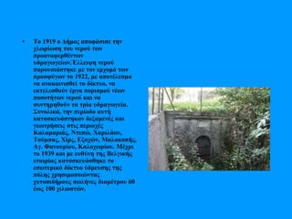 • Το 1919 ο Δήμος αποφάσισε την
χλωρίωση του νερού των
προαναφερθέντων
υδραγωγείων.Έλλειψη νερού
παρουσιάστηκε με τον ερχομό των
προσφύγων το 1922, με αποτέλεσμα
να ανακαινισθεί το δίκτυο, να
εκτελεσθούν έργα πορισμού νέων
ποσοτήτων νερού και να
συντηρηθούν τα τρία υδραγωγεία.
Συνολικά, την περίοδο αυτή
κατασκευάστηκαν δεξαμενές και
γεωτρήσεις στις περιοχές
Καλαμαριάς, Ντεπώ, Χαριλάου,
Τούμπας, Χίρς, Εξοχών, Μαλακοπής,
Αγ. Φανουρίου, Καλοχωρίου. Μέχρι
το 1939 και με ευθύνη της Βελγικής
εταιρίας κατασκευάσθηκε το
εσωτερικό δίκτυο ύδρευσης της
πόλης χρησιμοποιώντας
χυτοσιδήρους σωλήνες διαμέτρου 60
έως 100 χιλιοστών.
 