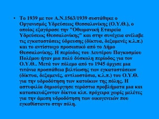 • Το 1939 με τον Α.Ν.1563/1939 συστάθηκε ο
Οργανισμός Υδρεύσεως Θεσσαλονίκης (Ο.Υ.Θ.), ο
οποίος εξαγόρασε την "Οθωμανική Εταιρεία
Υδρεύσεως Θεσσαλονίκης" και στην συνέχεια ανέλαβε
τις εγκαταστάσεις ύδρευσης (δίκτυα, δεξαμενές κ.λ.π.)
και το αντίστοιχο προσωπικό από το Δήμο
Θεσσαλονίκης. Η περίοδος του Δευτέρου Παγκοσμίου
Πολέμου ήταν μια πολύ δύσκολη περίοδος για τον
Ο.Υ.Θ.. Μετά τον πόλεμο από το 1945 άρχισε μια
τιτάνια προσπάθεια βελτίωσης των εγκαταστάσεων
(δίκτυα, δεξαμενές, αντλιοστάσια, κ.λ.π.) του Ο.Υ.Θ.
για την υδροδότηση των κατοίκων της πόλης. Η
αστυφιλία δημιούργησε τεράστια προβλήματα μια και
κατασκευάζονταν δίκτυα κλπ. πρόχειρα χωρίς μελέτες
για την άμεση υδροδότηση των οικογενειών που
εγκαθίσταντο στην πόλη.
 