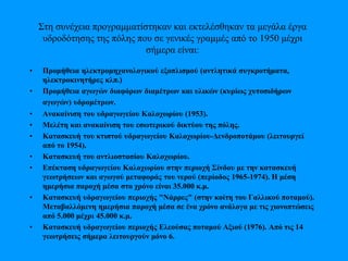 Στη συνέχεια προγραμματίστηκαν και εκτελέσθηκαν τα μεγάλα έργα
υδροδότησης της πόλης που σε γενικές γραμμές από το 1950 μέχρι
σήμερα είναι:
• Προμήθεια ηλεκτρομηχανολογικού εξοπλισμού (αντλητικά συγκροτήματα,
ηλεκτροκινητήρες κλπ.)
• Προμήθεια αγωγών διαφόρων διαμέτρων και υλικών (κυρίως χυτοσιδήρων
αγωγών) υδρομέτρων.
• Ανακαίνιση του υδραγωγείου Καλοχωρίου (1953).
• Μελέτη και ανακαίνιση του εσωτερικού δικτύου της πόλης.
• Κατασκευή του κτιστού υδραγωγείου Καλοχωρίου-Δενδροποτάμου (λειτουργεί
από το 1954).
• Κατασκευή του αντλιοστασίου Καλοχωρίου.
• Επέκταση υδραγωγείου Καλοχωρίου στην περιοχή Σίνδου με την κατασκευή
γεωτρήσεων και αγωγού μεταφοράς του νερού (περίοδος 1965-1974). Η μέση
ημερήσια παροχή μέσα στο χρόνο είναι 35.000 κ.μ.
• Κατασκευή υδραγωγείου περιοχής "Νάρρες" (στην κοίτη του Γαλλικού ποταμού).
Μεταβαλλόμενη ημερήσια παροχή μέσα σε ένα χρόνο ανάλογα με τις χιονοπτώσεις
από 5.000 μέχρι 45.000 κ.μ.
• Κατασκευή υδραγωγείου περιοχής Ελεούσας ποταμού Αξιού (1976). Από τις 14
γεωτρήσεις σήμερα λειτουργούν μόνο 6.
 