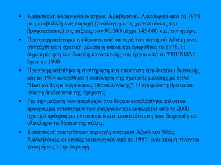 • Κατασκευή υδραγωγείου πηγών Αραβησσού. Λειτουργεί από το 1978
με μεταβαλλόμενη παροχή (ανάλογα με τις χιονοπτώσεις και
βροχοπτώσεις) της τάξεως των 90.000 μέχρι 145.000 κ.μ. την ημέρα.
• Προγραμματίστηκε η ύδρευση από τα νερά του ποταμού Αλιάκμονα:
συντάχθηκε η σχετική μελέτη η οποία και εγκρίθηκε το 1978. Η
δημοπράτηση και έναρξη κατασκευής του έργου από το ΥΠΕΧΩΔΕ
έγινε το 1990.
• Προγραμματίσθηκε η συντήρηση και επέκταση του δικτύου διανομής
και το 1994 ανατέθηκε η εκπόνηση της σχετικής μελέτης με τίτλο
"Βασικά Έργα Υδρεύσεως Θεσσαλονίκης". Η προμελέτη βρίσκεται
υπό τη διαδικασία της έγκρισης.
• Για την μείωση των απωλειών στο δίκτυο εκτελέσθηκε πιλοτικό
πρόγραμμα εντοπισμού των διαρροών και εκτελείται από το 2000
σχετικό πρόγραμμα εντοπισμού και αποκατάσταση των διαρροών σε
ολόκληρο το δίκτυο της πόλης.
• Κατασκευή γεωτρήσεων περιοχής ποταμού Αξιού και Νέας
Χαλκηδόνας, οι οποίες λειτουργούν από το 1987, ενώ ακόμη γίνονται
γεωτρήσεις στην περιοχή.
 