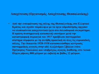 Αποχέτευση (Οργανισμός Αποχέτευσης Θεσσαλονίκης)
• Από την ενσωμάτωση της πόλης της Θεσσαλονίκης στο Ελληνικό
Κράτος και σχεδόν παράλληλα με τα έργα υδροδότησης άρχισαν
να υλοποιούνται αποχετευτικά έργα στο πολεοδομικό συγκρότημα.
Η πρώτη συστηματική κατασκευή υπονόμων μετά την
καταστροφική πυρκαγιά του 1917 προέβλεπε παντορροϊκό
σύστημα σύμφωνα με τη συνήθη πρακτική σε όλες τις ευρωπαϊκές
πόλεις. Την δεκαετία 1928-1938 κατασκευάσθηκε κεντρικός
παντορροϊκός αγωγός στην οδό Αλεξάνδρου Σβώλου (τότε
Πρίγκηπος Νικολάου) και υποβρύχιος αγωγός διάθεσης στο Λευκό
Πύργο μήκους 800 μέτρων με εκβολή σε βάθος 12 μέτρων.
 