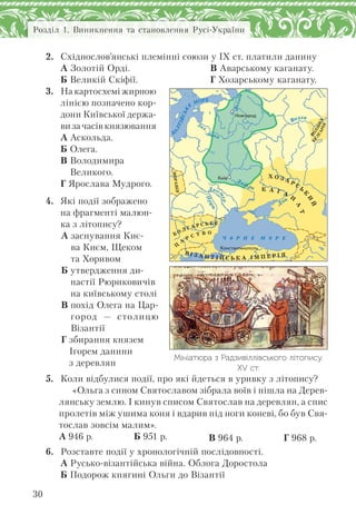 Розділ 1. Виникнення та становлення Русі-України
30
2. Східнослов’янські племінні союзи у ІХ ст. платили данину
А Золотій Орді.
Б Великій Скіфії.
В Аварському каганату.
Г Хозарському каганату.
3. На картосхемі жирною
лінією позначено кор-
дони Київської держа-
ви за часів князювання
А Аскольда.
Б Олега.
В Володимира
Великого.
Г Ярослава Мудрого.
4. Які події зображено
на фрагменті малюн-
ка з літопису?
А заснування Киє-
ва Києм, Щеком
та Хоривом
Б утвердження ди-
настії Рюриковичів
на київському столі
В похід Олега на Цар-
город — столицю
Візантії
Г збирання князем
Ігорем данини
з деревлян
5. Коли відбулися події, про які йдеться в уривку з літопису?
«Ольга з сином Святославом зібрала воїв і пішла на Дерев-
лянську землю. І кинув списом Святослав на деревлян, а спис
пролетів між ушима коня і вдарив під ноги коневі, бо був Свя-
тослав зовсім малим».
А 946 р. Б 951 р. В 964 р. Г 968 р.
6. Розставте події у хронологічній послідовності.
А Русько-візантійська війна. Облога Доростола
Б Подорож княгині Ольги до Візантії
Мініатюра з Радзивіллівського літопису.
ХV ст.
Íîâãîðîä
Êè¿â
Êîíñòàíòèíîïîëü
Б
А
ЛТІЙСЬК
Е
МОРЕ
МОРАВІЯ
Б О Л Г А Р С Ь К Е
Ц
А
Р С Т В О
Дон
Ч 0 Р Н Е М 0 ЕР
Прут
Дніс
т
ер
Х О З А Р С
Ь
К
И
Й
К А Г А
Н
А
Т
В І З А Н Т І Й С Ь К А І М П Е Р І Я
Дніпро
Волхов
ВОЛЗЬКА
БУЛГАРІЯ
 