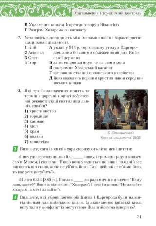 31
Узагальнення і тематичний контроль
В Укладення князем Ігорем договору з Візантією
Г Розгром Хозарського каганату
7. Установіть відповідність між іменами князів і характеристи-
ками їхньої діяльності.
1 Кий
2 Аскольд
3 Олег
4 Ігор
А уклав у 944 р. торговельну угоду з Царгоро-
дом, але з більшими обмеженнями для Київ-
ської держави
Б за легендою загинув через свого коня
В розгромив Хозарський каганат
Г засновник столиці полянського князівства
Д його вважають першим християнином серед ки-
ївських князів
8. Які три із зазначених понять та
термінів доречні в описі зображе-
ної реконструкції святилища дав-
ніх слов’ян?
1) християнство
2) городище
3) капище
4) ідол
5) храм
6) волхви
7) монотеїзм
3 Визначте, кого із князів характеризують літописні цитати:
«І почули деревляни, що йде _ знову, і тримали раду з князем
своїм Малом, і сказали: “Якщо вовк увадиться по вівці, по одній все
виносить він стадо, коли не уб’ють його. Так і цей: як не вб’ємо його,
то нас усіх погубить”».
«В літо 6393 [885 р.]. Послав _ до радимичів питаючи: “Кому
дань даєте?” Вони ж відповіли: “Хозарам”. І рече їм князь: “Не давайте
хозарам, а мені давайте”».
4 Визначте, які умови договорів Києва і Царгорода були найви-
гіднішими для київського князя. Із якою метою київські князі
вступали у конфлікт із могутньою Візантійською імперією?
Б. Ольшанський.
Клятва сварожича. 2003
 