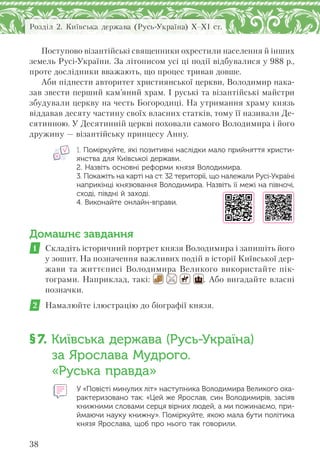 38
Розділ 2. Київська держава (Русь-Україна) X–XI ст.
Поступово візантійські священники охрестили населення й інших
земель Русі-України. За літописом усі ці події відбувалися у 988 р.,
проте дослідники вважають, що процес тривав довше.
Аби піднести авторитет християнської церкви, Володимир нака-
зав звести перший кам’яний храм. І руські та візантійські майстри
збудували церкву на честь Богородиці. На утримання храму князь
віддавав десяту частину своїх власних статків, тому її називали Де-
сятинною. У Десятинній церкві поховали самого Володимира і його
дружину — візантійську принцесу Анну.
1. Поміркуйте, які позитивні наслідки мало прийняття христи-
янства для Київської держави.
2. Назвіть основні реформи князя Володимира.
3. Покажіть на карті на ст. 32 території, що належали Русі-Україні
наприкінці князювання Володимира. Назвіть її межі на півночі,
сході, півдні й заході.
4. Виконайте онлайн-вправи.
Домашнє завдання
1 Складіть історичний портрет князя Володимира і запишіть його
у зошит. На позначення важливих подій в історії Київської дер-
жави та життєписі Володимира Великого використайте пік-
тограми. Наприклад, такі: . Або вигадайте власні
позначки.
2 Намалюйте ілюстрацію до біографії князя.
§7. Київська держава (Русь-Україна)
за Ярослава Мудрого.
«Руська правда»
У «Повісті минулих літ» наступника Володимира Великого оха-
рактеризовано так: «Цей же Ярослав, син Володимирів, засіяв
книжними словами серця вірних людей, а ми пожинаємо, при-
ймаючи науку книжну». Поміркуйте, якою мала бути політика
князя Ярослава, щоб про нього так говорили.
 