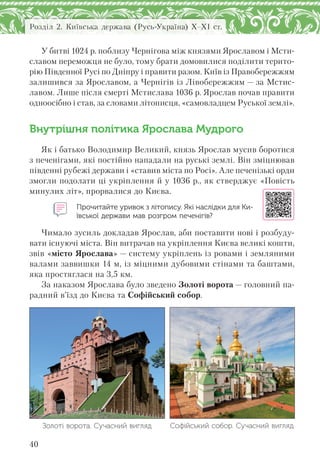 40
Розділ 2. Київська держава (Русь-Україна) X–XI ст.
У битві 1024 р. поблизу Чернігова між князями Ярославом і Мсти-
славом переможця не було, тому брати домовилися поділити терито-
рію Південної Русі по Дніпру і правити разом. Київ із Правобережжям
залишився за Ярославом, а Чернігів із Лівобережжям — за Мстис-
лавом. Лише після смерті Мстислава 1036 р. Ярослав почав правити
одноосібно і став, за словами літописця, «самовладцем Руської землі».
Внутрішня політика Ярослава Мудрого
Як і батько Володимир Великий, князь Ярослав мусив боротися
з печенігами, які постійно нападали на руські землі. Він зміцнював
південні рубежі держави і «ставив міста по Росі». Але печенізькі орди
змогли подолати ці укріплення й у 1036 р., як стверджує «Повість
минулих літ», прорвалися до Києва.
Прочитайте уривок з літопису. Які наслідки для Ки-
ївської держави мав розгром печенігів?
Чимало зусиль докладав Ярослав, аби поставити нові і розбуду-
вати існуючі міста. Він витрачав на укріплення Києва великі кошти,
звів «місто Ярослава» — систему укріплень із ровами і земляними
валами заввишки 14 м, із міцними дубовими стінами та баштами,
яка простяглася на 3,5 км.
За наказом Ярослава було зведено Золоті ворота — головний па-
радний в’їзд до Києва та Софійський собор.
Золоті ворота. Сучасний вигляд Софійський собор. Сучасний вигляд
 