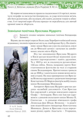 42
Розділ 2. Київська держава (Русь-Україна) X–XI ст.
Ці норми встановлювали правила спадкоємності й торгівлі, визна-
чали штрафи за насильство (наприклад, за удар неоголеним мечем,
або його рукояткою, або палицею, або навіть долонею тощо) та вбив-
ство. А от смертної кари «Руська правда» не передбачала, але звичай
кровної помсти зберігала.
Зовнішня політика Ярослава Мудрого
Визначте основні напрями зовнішньої політики Володимира
Великого.
Відомо, що по смерті короля Болеслава Хороброго київський князь
відвоював у поляків червенські міста на лівобережжі Бугу. На північ-
ному заході Ярослав узяв під контроль землі
аж до Фінської затоки і заснував на завойо-
ваних землях місто Юр’їв.
Під час князювання Ярослава Мудрого
в Києві русько-візантійські відносини зали-
шалися партнерськими і навіть дружніми.
Та у 1043 р. все ж спалахнула русько-візан-
тійська війна. Князь направив проти Кон-
стантинополя флотилію на чолі зі старшим
сином Володимиром. Протистояння тривало
аж до 1046 р. і закінчилося новою менш вигід-
ною угодою. На знак примирення син Яросла-
ва Всеволод одружився з родичкою імператора
Константина ІХ Марією (матір'ю майбутнього
князя Володимира Мономаха).
Авторитет Ярослава Мудрого зростав зав-
дяки «шлюбній дипломатії». Сам Ярослав
був одружений з дочкою шведського короля
Олафа — Інгігердою. Його син Ізяслав одру-
жився з донькою польського князя Мешка II,
Святослав — із донькою німецького графа
Леопольда фон Штаде, Всеволод — із родич-
кою візантійського імператора Константина
Мономаха. Дочки ж Ярослава стали короле-
вами різних країн: Анастасія — Угорщини,
В. та М. Зноба
Анна Київська,
королева Франції. 2005
 