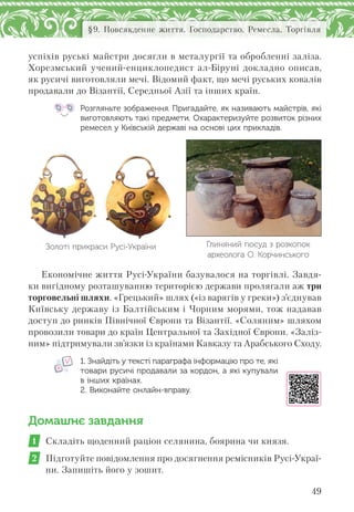 49
§9. Повсякденне життя. Господарство. Ремесла. Торгівля
успіхів руські майстри досягли в металургії та обробленні заліза.
Хорезмський учений-енциклопедист ал-Біруні докладно описав,
як русичі виготовляли мечі. Відомий факт, що мечі руських ковалів
продавали до Візантії, Середньої Азії та інших країн.
Розгляньте зображення. Пригадайте, як називають майстрів, які
виготовляють такі предмети. Охарактеризуйте розвиток різних
ремесел у Київській державі на основі цих прикладів.
Золоті прикраси Русі-України Глиняний посуд з розкопок
археолога О. Корчинського
Економічне життя Русі-України базувалося на торгівлі. Завдя-
ки вигідному розташуванню територією держави пролягали аж три
торговельні шляхи. «Грецький» шлях («із варягів у греки») з’єднував
Київську державу із Балтійським і Чорним морями, тож надавав
доступ до ринків Північної Європи та Візантії. «Соляним» шляхом
провозили товари до країн Центральної та Західної Європи. «Заліз-
ним» підтримували зв’язки із країнами Кавказу та Арабського Сходу.
1. Знайдіть у тексті параграфа інформацію про те, які
товари русичі продавали за кордон, а які купували
в інших країнах.
2. Виконайте онлайн-вправу.
Домашнє завдання
1 Складіть щоденний раціон селянина, боярина чи князя.
2 Підготуйте повідомлення про досягнення ремісників Русі-Украї-
ни. Запишіть його у зошит.
 