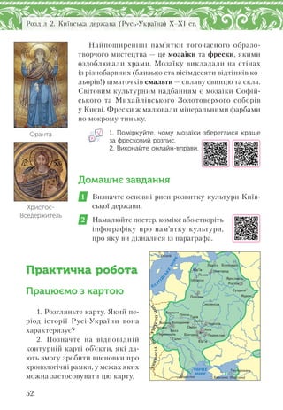 52
Розділ 2. Київська держава (Русь-Україна) X–XI ст.
Найпоширеніші пам’ятки тогочасного образо-
творчого мистецтва — це мозаїки та фрески, якими
оздоблювали храми. Мозаїку викладали на стінах
із різнобарвних (близько ста вісімдесяти відтінків ко-
льорів!) шматочків смальти — сплаву свинцю та скла.
Світовим культурним надбанням є мозаїки Софій-
ського та Михайлівського Золотоверхого соборів
у Києві. Фрески ж малювали мінеральними фарбами
по мокрому тиньку.
1. Поміркуйте, чому мозаїки збереглися краще
за фресковий розпис.
2. Виконайте онлайн-вправи.
Домашнє завдання
1 Визначте основні риси розвитку культури Київ-
ської держави.
2 Намалюйте постер, комікс або створіть
інфографіку про пам’ятку культури,
про яку ви дізналися із параграфа.
Практична робота
Працюємо з картою
1. Розгляньте карту. Який пе-
ріод історії Русі-України вона
характеризує?
2. Позначте на відповідній
контурній карті об’єкти, які да-
ють змогу зробити висновки про
хронологічні рамки, у межах яких
можна застосовувати цю карту.
Христос-
Вседержитель
Оранта
БАЛ
Т
ІЙ
СЬКЕ
М
ОРЕ
КОР.ПОЛЬЩА
КОР.УГОРЩИНА
Ч0РНЕ
М0РЕ
Õåðñîíåñ (Êîðñóíü)
Òìóòîðîêàíü
Ïåðåìèøëü
Âîëîäèìèð
Ïåðåÿñëàâ
Ñìîëåíñüê
ßðîñëàâëü
Á³ëîîçåðî
Äîðîñòîë
Íîâãîðîä
²çáîðñüê
Á³ëãîðîä
Ïîëîöüê
Ñóçäàëü
×åðí³ã³â
Áåðåñòÿ
Âîëèíü
×åðâåí
Óïñàëà
Ëàäîãà
Ðîñòîâ
Ëþáå÷
Ìóðîì
Ï³íñüê
Îâðó÷
Ãàëè÷
Ïñêîâ
Þð’¿â
Þð’¿â
Òóð³â
Áåëç Êè¿â
 