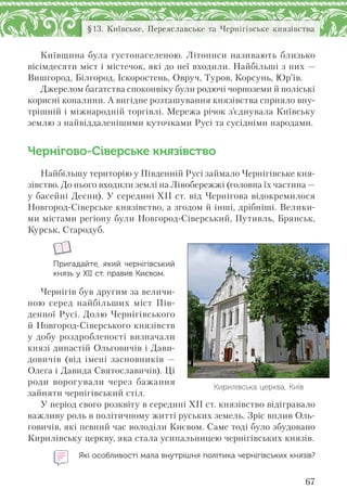 67
§13. Київське, Переяславське та Чернігівське князівства
Київщина була густонаселеною. Літописи називають близько
вісімдесяти міст і містечок, які до неї входили. Найбільші з них —
Вишгород, Білгород, Іскоростень, Овруч, Туров, Корсунь, Юр’їв.
Джерелом багатства споконвіку були родючі чорноземи й поліські
корисні копалини. А вигідне розташування князівства сприяло вну-
трішній і міжнародній торгівлі. Мережа річок з’єднувала Київську
землю з найвіддаленішими куточками Русі та сусідніми народами.
Чернігово-Сіверське князівство
Найбільшу територію у Південній Русі займало Чернігівське кня-
зівство. До нього входили землі на Лівобережжі (головна їх частина —
у басейні Десни). У середині XII ст. від Чернігова відокремилося
Новгород-Сіверське князівство, а згодом й інші, дрібніші. Велики-
ми містами регіону були Новгород-Сіверський, Путивль, Брянськ,
Курськ, Стародуб.
Пригадайте, який чернігівський
князь у ХІІ ст. правив Києвом.
Чернігів був другим за величи-
ною серед найбільших міст Пів-
денної Русі. Долю Чернігівського
й Новгород-Сіверського князівств
у добу роздробленості визначали
князі династій Ольговичів і Дави-
довичів (від імені засновників —
Олега і Давида Святославичів). Ці
роди ворогували через бажання
зайняти чернігівський стіл.
У період свого розквіту в середині ХІІ ст. князівство відігравало
важливу роль в політичному житті руських земель. Зріс вплив Оль-
говичів, які певний час володіли Києвом. Саме тоді було збудовано
Кирилівську церкву, яка стала усипальницею чернігівських князів.
Які особливості мала внутрішня політика чернігівських князів?
Кирилівська церква, Київ
 