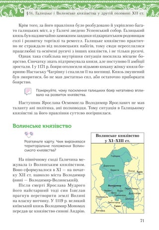 71
§14. Галицьке і Волинське князівства у другій половині ХІІ ст.
Крім того, за його правління було розбудовано й укріплено бага-
то галицьких міст, а у Галичі зведено Успенський собор. Галицький
князь був надзвичайно заможним завдяки підкарпатським родовищам
солі і розвитку торгівлі та ремесел. Галицьке князівство практич-
но не страждало від половецьких набігів, тому сюди переселялися
працелюбні та освічені русичі з інших князівств, і не тільки русичі.
Однак така стабільна внутрішня ситуація посилила місцеве бо-
ярство. Спочатку знать підтримувала князя, але поступово її амбіції
зростали. І у 1171 р. бояри оголосили відьмою кохану жінку князя бо-
яриню Настаську Чагрівну і спалили її на вогнищі. Князь змушений
був змиритися, бо не мав достатньо сил, аби остаточно приборкати
боярство.
Поміркуйте, чому посилення галицьких бояр негативно впли-
вало на розвиток князівства.
Наступник Ярослава Осмомисла Володимир Ярославич не мав
таланту ані політика, ані полководця. Тому ситуація в Галицькому
князівстві за його правління суттєво погіршилася.
Волинське князівство
Розгляньте карту. Чим вирізнялося
територіальне положення Волин-
ського князівства?
На північному сході Галичина ме-
жувала із Волинським князівством.
Воно сформувалося в ХІ — на почат-
ку ХІІ ст. навколо міста Володимир
(нині — Володимир-Волинський).
Після смерті Ярослава Мудрого
його найстарший тоді син Ізяслав
прагнув перетворити землі Волині
на власну вотчину. У 1119 р. великий
київський князь Володимир Мономах
передав це князівство синові Андрію.
Ïåðåñîïíèöÿ
Çâåíèãîðîä
Ïåðåìèøëü
Äîðîãîáóæ
Âîëîäèìèð
Êðåìåíåöü
Äîðîãè÷èí
Óæãîðîä
Ãîðîäíî
Øóìñüê
Áåðåñòÿ
×åðâåí
Ï³íñüê
Ëóöüê
Ãàëè÷
Òóð³â
Áåëç
Волинське князівство
у ХІ–ХІІІ ст.
 