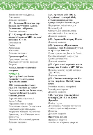 Зовнішня політика Данила
Романовича
Домашнє завдання
§21. Галицько-Волинська дер-
жава за наступників Данила
Романовича та її розпад
Домашнє завдання
§22. Культура Галицько-Во-
линської держави ХІІІ — першої
половини XІV ст.
Літописання
Освіта
Архітектура
Мистецтво
Домашнє завдання
Практична робота
Працюємо з картою
Аналізуємо історичне джерело
Творимо
Узагальнення і тематичний
контроль
РОЗДІЛ 5.
Руські удільні князівства
у складі сусідніх держав.
Кримське ханство
§23. Інкорпорація руських
удільних князівств до складу
Великого князівства Литовського,
Руського і Жемайтійського
та інших держав
Боротьба за галицькі землі
Князь Любарт
Українські землі у складі
Великого князівства Литовського
Українські землі під владою
Угорщини, Молдавії та Московії
Буковина у складі Молдавського
князівства
Експансія Московської держави
Домашнє завдання
§24. Кревська унія 1385 р.
і українські території. Опір
руських князів політиці
централізації та його наслідки
Передумови, зміст і наслідки
Кревської унії
Опір руських князів політиці
централізації та його наслідки
Домашнє завдання
§25. Держава Феодоро у Криму
Домашнє завдання
§26. Утворення Кримського
ханства. Ґереї. Суспільний устрій
та культура ханства
Кримське ханство. Династія Ґереїв
Суспільний устрій та культура
Кримського ханства
Домашнє завдання
§27. Суспільне і церковне життя
на теренах України у XІV–XV ст.
Церковне життя у другій половині
ХІV–ХV ст.
Домашнє завдання
§28. Сільське господарство. Ре-
месла і торгівля. Магдебурзьке
право
Розвиток ремесла та торгівлі
Магдебурзьке право
Домашнє завдання
§29. Пам’ятки середньовічної
культури XІV–XV ст. Юрій
Дрогобич
Освіта. Наука
Літописання. Розвиток літератури
Архітектура і містобудування
Живопис
Домашнє завдання
Практична робота
Працюємо з картою
Аналізуємо історичне джерело
174
 
