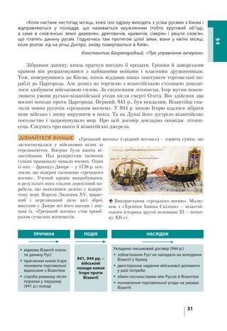 31
§4
«Коли настане листопад місяць, князі їхні одразу виходять з усіма русами з Києва і
відправляються у полюддя, що називається кружлянням (тобто круговий об’їзд),
а саме в слов’янські землі деревлян, дреговичів, кривичів, сіверян і решти слов’ян,
що платять данину русам. Годуючись там протягом цілої зими, вони у квітні місяці,
коли розтає лід на річці Дніпро, знову повертаються в Київ».
Константин Багрянородний. «Про управління імперією»
Зібравши данину, князь прагнув вигідно її продати. Грішми й заморським
крамом він розраховувався з найманими воїнами і власними дружинникам.
Тож, повернувшись до Києва, князь віддавав наказ лаштувати торговельні ко-
раблі до Царгорода. Але дозвіл на торгівлю з візантійською столицею доводи-
лося здобувати військовою силою. За свідченням літописця, Ігор мусив понов-
лювати умови русько-візантійської угоди після смерті Олега. Він здійснив два
воєнні походи проти Царгорода. Перший, 941 р., був невдалим. Візантійці спа-
лили човни русичів «грецьким вогнем». У 944 р. князю Ігорю вдалося зібрати
нове військо і знову вирушити в похід. Та на Дунаї його зустріло візантійське
посольство і запропонувало мир. Про цей договір докладно оповідає літопи-
сець. Свідчать про нього й візантійські джерела.
ДІЗНАЙТЕСЯ БІЛЬШЕ «Грецький вогонь» («рідкий вогонь») – горюча суміш, що
застосовувалася у військових цілях за
середньовіччя. Вперше була вжита ві-
зантійцями. Над розкриттям таємниці
суміші працювало чимало вчених. Один
із них – француз Дюпре – у 1758 р. ого-
лосив, що відкрив таємницю «грецького
вогню». Учений провів випробування,
в результаті яких спалив дерев’яний ко-
рабель, що знаходився далеко у відкри-
тому морі. Король Людовик XV, враже-
ний і переляканий дією цієї зброї,
викупив у Дюпре всі його папери і зни-
щив їх. «Грецький вогонь» став прооб-
разом сучасних вогнеметів.
ПРИЧИНА ПОДІЯ НАСЛІДОК
 відмова Візантії плати-
ти данину Русі
 прагнення князя Ігоря
поновити торговельні
відносини з Візантією
 спроба реваншу після
поразки у першому
(941 р.) поході
941, 944 рр. –
військові
походи князя
Ігоря проти
Візантії
Укладено письмовий договір (944 р.)
 зобов’язання Русі не нападати на володіння
Візантії у Криму
 двостороннє надання військової допомоги
у разі потреби
 обмін посольствами між Руссю й Візантією
 поновлення торговельної угоди на умовах
Візантії
Використання «грецького вогню». Малю-
нок з «Хроніки Іоанна Скіліци» – візантій-
ського історика другої половини ХІ – почат-
ку ХІІ ст.
 