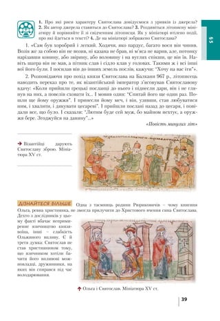 39
§5
1. Про які риси характеру Святослава довідуємося з уривків із джерела?
2. Як автор джерела ставиться до Святослава? 3. Роздивіться літописну міні-
атюру й порівняйте її зі свідченням літописця. Як у мініатюрі втілено події,
про які йдеться в тексті? 4. Де на мініатюрі зображено Святослава?
1. «Сам був хоробрий і легкий. Ходячи, яко пардус, багато воєн він чинив.
Возів же за собою він не возив, ні казана не брав, ні м’яса не варив, але, потонку
нарізавши конину, або звірину, або воловину і на вуглях спікши, це він їв. На-
віть шатра він не мав, а пітник слав і сідло клав у головах. Такими ж і всі інші
вої його були. І посилав він до інших земель послів, кажучи: “Хочу на вас іти”».
2. Розповідаючи про похід князя Святослава на Балкани 967 р., літописець
наводить переказ про те, як візантійський імператор з’ясовував Святославову
вдачу: «Коли прийшли грецькі посланці до нього і піднесли дари, він і не гля-
нув на них, а повелів сховати їх... І мовив один: “Спитай його ще один раз. По-
шли ще йому оружжя”. І принесли йому меч, і він, узявши, став любуватися
ним, і хвалити, і дякувати цесареві”. І прийшли послані назад до цесаря, і пові-
дали все, що було. І сказали: “Лютим буде сей муж, бо майном нехтує, а оруж-
жя бере. Згоджуйся на данину”...»
«Повість минулих літ»
ДІЗНАЙТЕСЯ БІЛЬШЕ Одна з таємниць родини Рюриковичів – чому княгиня
Ольга, ревна християнка, не змогла прилучити до Христового вчення сина Святослава.
Дехто з дослідників у цьо-
му факті вбачає неприми-
ренне язичництво князя-
воїна, інші – слабкість
Ольжиного впливу. Є й
третя думка: Святослав не
став християнином тому,
що язичником хотіли ба-
чити його впливові мож-
новладці, дружинники, на
яких він спирався під час
володарювання.
Ольга і Святослав. Мініатюра XV ст.
Візантійці дарують
Святославу зброю. Мініа-
тюра XV ст.
 