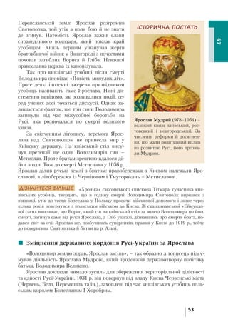 53
§7
Переяславській землі Ярослав розгромив
Святополка, той утік з поля бою й не знати
де згинув. Натомість Ярослав зажив слави
справедливого володаря, який поклав край
усобицям. Князь першим ушанував жертв
братовбивчої війни: у Вишгороді з почестями
поховав загиблих Бориса й Гліба. Невдовзі
православна церква їх канонізувала.
Так про князівські усобиці після смерті
Володимира оповідає «Повість минулих літ».
Проте деякі іноземні джерела призвідником
усобиць називають саме Ярослава. Нині до-
стеменно невідомо, як розвивалися події, се-
ред учених досі точаться дискусії. Однак за-
лишається фактом, що три сини Володимира
загинули під час міжусобної боротьби на
Русі, яка розпочалася по смерті великого
князя.
За свідченням літопису, перемога Ярос-
лава над Святополком не принесла мир у
Київську державу. На київський стіл вису-
нув претензії ще один Володимирів син –
Мстислав. Проте братам зрештою вдалося ді-
йти згоди. Тож до смерті Мстислава у 1036 р.
Ярослав ділив руські землі з братом: правобережжя з Києвом належали Яро-
славові, а лівобережжя із Черніговом і Тмуторокань – Мстиславові.
ДІЗНАЙТЕСЯ БІЛЬШЕ «Хроніка» саксонського єпископа Тітмара, сучасника кня-
зівських усобиць, твердить, що в годину смерті Володимира Святополк вирвався з
в’язниці, утік до тестя Болеслава у Польщу просити військової допомоги і лише через
кілька років повернувся з польським військом до Києва. Зі скандинавської «Еймундо-
вої саги» випливає, що Борис, який сів на київський стіл за волею Володимира по його
смерті, загинув саме від руки Ярослава, а Гліб узагалі, дізнавшись про смерть брата, по-
дався світ за очі. Ярослав же, позбувшись суперників, правив у Києві до 1019 р., тобто
до повернення Святополка й битви на р. Альті.
 Зміцнення державних кордонів Русі-України за Ярослава
«Володимир землю зорав, Ярослав засіяв», – так образно літописець підсу-
мував діяльність Ярослава Мудрого, який продовжив державотворчу політику
батька, Володимира Великого.
Ярослав докладав чимало зусиль для збереження територіальної цілісності
та єдності Русі-України. 1031 р. він повернув під владу Києва Червенські міста
(Червень, Белз, Перемишль та ін.), захоплені під час князівських усобиць поль-
ським королем Болеславом І Хоробрим.
ІСТОРИЧНА ПОСТАТЬ
Ярослав Мудрий (978–1054) –
великий князь київський, рос-
товський і новгородський. За
численні реформи й досягнен-
ня, що мали позитивний вплив
на розвиток Русі, його прозва-
ли Мудрим.
 