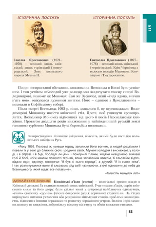 83
§11
Попри несприятливі обставини, князювання Всеволода в Києві було успіш-
ним. І тим успіхом немолодий уже володар мав завдячувати своєму синові Во-
лодимирові, знаному як Мономах. Сам же Всеволод, який «сидя вдома, вивчив
п’ять мов», опікувався духовним життям. Його – єдиного з Ярославовичів –
поховали в Софійському соборі.
Після смерті Всеволода 1093 р. ніщо, здавалося б, не перешкоджало Воло-
димирові Мономаху посісти київський стіл. Проте, щоб уникнути кровопро-
лиття, Володимир Мономах відмовився від цього й посів Переяславське кня-
жіння. Протягом двадцяти років князювання у найпівденнішій руській землі
головною турботою Мономаха була боротьба з половцями.
Використовуючи літописне свідчення, поясніть, якими були наслідки поло-
вецьких набігів на Русь.
«Року 1093. Половці ж, узявши город, запалили його вогнем, а людей розділили і
повели їх у вежі до ближніх своїх і родичів своїх. Мучені холодом і виснажені, у голо-
ді, і в спразі, і в біді, поблідлі лицями і почорнілі тілами, ходячи невідомою землею
голі й босі, ноги маючи поколоті терням, вони запаленим язиком, зі сльозами відпо-
відали один одному, говорячи: “Я був зі сього города”, а другий: “Я із сього села”.
І так розпитувалися вони зі сльозами, рід свій називаючи, а очі підносячи до неба до
Всевишнього, який відає все потаємне».
«Повість минулих літ»
ДІЗНАЙТЕСЯ БІЛЬШЕ Князівські з’їзди (снеми) – колегіальні органи влади в
Київській державі. Їх скликав великий князь київський. Учасниками з’їздів, окрім київ-
ського князя та його двору, були удільні князі у супроводі найближчих однодумців,
«синів» (васалів), «думців» (членів боярської ради), церковних служителів. На з’їздах
вирішували питання укладення або розірвання військових союзів, проблеми законодав-
ства, відносин з іншими державами та розвитку державного устрою. Ішлося і про надан-
ня дозволу на княжіння, добровільну відмову від столу та обмін княжими столами.
ІСТОРИЧНА ПОСТАТЬ
Святослав Ярославович (1027–
1076) – великий князь київський
і чернігівський. Крім Чернігова з
волостю володів Муромом, Біло-
озером і Тмутороканню.
ІСТОРИЧНА ПОСТАТЬ
Ізяслав Ярославович (1024–
1078) – великий князь київ-
ський, князь турівський і новго-
родський. Зять польського
короля Мешка ІІ.
 