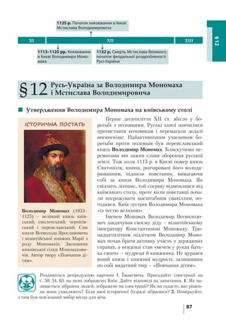 87
§12
§12 Русь-Україна за Володимира Мономаха
і Мстислава Володимировича
 Утвердження Володимира Мономаха на київському столі
Перше десятиліття XII ст. збігло у бо-
ротьбі з половцями. Руські князі навчилися
протистояти кочовикам і перемагали дедалі
впевненіше. Найактивнішим учасником бо-
ротьби проти половців був переяславський
князь Володимир Мономах. Блискучими пе-
ремогами він зажив слави оборонця руської
землі. Тож коли 1113 р. в Києві помер князь
Святополк, кияни, розчаровані його волода-
рюванням, підняли повстання, вимагаючи
собі за князя Володимира Мономаха. Як
свідчить літопис, той спершу відмовлявся від
київського столу, проте коли повстанці поча-
ли погрожувати масштабним свавіллям, по-
годився. Київ зустрів Володимира Мономаха
«із честю великою».
Іменем Мономах Володимир Всеволодо-
вич завдячував своєму діду – візантійському
імператору Константинові Мономаху. Три-
надцятилітнім підлітком Володимир Моно-
мах почав брати активну участь у державних
справах, а невдовзі став «мечем у руках бать-
ка свого» – мудреця й книжника. Не цурався
юний князь і книжної мудрості, залишивши
по собі видатний твір – «Повчання дітям».
Роздивіться репродукцію картини І. Їжакевича. Пригадайте ілюстрації на
с. 50, 54, 63, на яких зображено Київ. Дайте відповіді на запитання. 1. Як на-
зивається зібрання людей, зображене на ілюстрації? Як ви гадаєте, яке рішен-
ня вони ухвалюють? Біля якої історичної будівлі зібралися? 2. Поміркуйте,
з чим був пов’язаний вибір місця для віча.
1132 р. Смерть Мстислава Великого;
початок феодальної роздробленості
Русі-України
XI XII XIII
1125 р. Початок князювання в Києві
Мстислава Володимировича
1113–1125 рр. Князювання
в Києві Володимира Моно-
маха
ІСТОРИЧНА ПОСТАТЬ
Володимир Мономах (1053–
1125) – великий князь київ-
ський, смоленський, чернігів-
ський і переяславський. Син
князя Всеволода Ярославовича
і візантійської княжни Марії з
роду Мономахів. Засновник
князівської гілки Мономахови-
чів. Автор твору «Повчання ді-
тям».
 