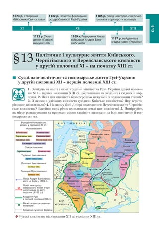 93
§13
§13 Політичне і культурне життя Київського,
Чернігівського й Переяславського князівств
у другій половині XI – на початку ХІІІ ст.
 Суспільно-політичне та господарське життя Русі-України
у другій половині ХІІ – першій половині ХІІІ ст.
1. Знайдіть на карті і назвіть удільні князівства Русі-України другої полови-
ни ХІІ – першої половини ХІІІ ст., розташовані на західних і східних її кор-
донах. 2. Які з цих князівств безпосередньо межували з половецьким степом?
3. З якими з удільних князівств сусідило Київське князівство? Яку терито-
рію воно охоплювало? 4. На якому боці Дніпра знаходилися Переяславське та Чернігів-
ське князівства? Басейни яких річок охоплювали землі цих князівств? 5. Поміркуйте,
як місце розташування та природні умови князівств впливали на їхнє політичне й гос-
подарське життя.
1169 р. Розорення Києва
військами Андрія Бого-
любського
1187 р. найдавніша
згадка назви «Україна»
XI XII XIII
1073 р. Створення
«Ізборника Святослава»
1132 р. Початок феодальної
роздробленості Русі-України
1185 р. похід новгород-сіверсько-
го князя Ігоря проти половців
1113 р. Укла-
дення «Повісті
минулих літ»
Руські князівства від середини XII до середини XIII ст.
 