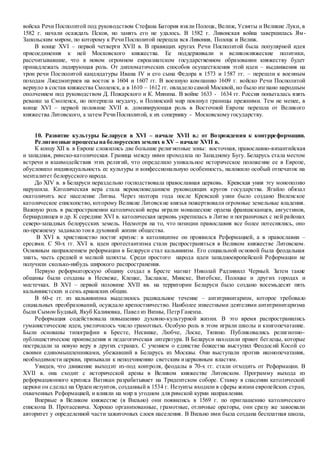 войска Речи Посполитой под руководством Стефана Батория взяли Полоцк, Велиж, Усвяты и Великие Луки, в
1582 г. начали осаждать Псков, но занять его не удалось. В 1582 г. Ливонская война завершилась Ям-
Запольским миром, по которому к РечиПосполитой перешла вся Ливония, Полоцк и Велиж.
В конце XVI – первой четверти XVII в. В правящих кругах Речи Посполитой была популярной идея
присоединения к ней Московского княжества. Ее поддерживали и великокняжеские политики,
рассчитывавшие, что в новом огромном евроазиатском государственном образовании княжеству будет
принадлежать лидирующая роль. От дипломатических способов осуществления этой идеи – выдвижения на
трон речи Посполитой кандидатуры Ивана IV и его сына Федора в 1573 и 1587 гг. – перешли к военным
походам Лжедмитриев на восток в 1604 и 1607 гг. В военную компанию 1609 г. войско Речи Посполитой
вернуло в состав княжества Смоленск, а в 1610 – 1612 гг. овладело самой Москвой, но было изгнано народным
ополчением под руководством Д. Пожарского и К. Минина. В войне 1633 - 1634 гг. Россия попыталась взять
реванш за Смоленск, но потерпела неудачу, и Полянский мир покинул границы прежними. Тем не менее, в
конце XVI – первой половине XVII в. доминирующая роль в Восточной Европе перешла от Великого
княжества Литовского, а затем РечиПосполитой, к их сопернику - Московскому государству.
10. Развитие культуры Беларуси в XVI – начале XVII в.: от Возрождения к контрреформации.
Религиозные процессы на белорусских землях в XV – начале XVII в.
К концу XII в. в Европе сложились две большие религиозные зоны: восточная, православно-византийская
и западная, римско-католическая. Граница между ними проходила по Западному Бугу. Беларусь стала местом
встречи и взаимодействия этих религий, что определило уникальное историческое положение ее в Европе,
обусловило индивидуальность ее культуры и конфессиональную особенность, наложило особый отпечаток на
менталитет белорусского народа.
До XIV в. в Беларуси нераздельно господствовала православная церковь. Кревская уния эту монополию
нарушила. Католическая вера стала вероисповеданием руководящих кругов государства. Ягайло обязал
окатоличить все население Литвы. Через полтора года после Кревской унии было создано Виленское
католическое епископство, которому Великие Литовские князья пожертвовали огромные земельные владения.
Важную роль в распространении католической веры играли монашеские ордена францисканцев, августинов,
бернардинцев и др. К середине XVI в. католическая церковь укрепилась в Литве и пограничных с ней районах
северо-западных белорусских земель. Несмотря на то, что позиции православия все более потеснялись, оно
по-прежнему задавало тонв духовной жизни общества.
В XVI в. христианство постиг кризис: в католицизме он проявился Реформацией, а в православии –
ересями. С 50-х гг. XVI в. идеи протестантизма стали распространяться в Великом княжестве Литовском.
Основным направлением реформации в Беларуси стал кальвинизм. Его социальной основой была феодальная
знать, часть средней и мелкой шляхты. Среди простого народа идеи западноевропейской Реформации не
получили сколько-нибудь широкого распространения.
Первую реформаторскую общину создал в Бресте магнат Николай Радзивилл Черный. Затем такие
общины были созданы в Несвеже, Клецке, Заславле, Минске, Витебске, Полоцке и других городах и
местечках. В XVI – первой половине XVII вв. на территории Беларуси было создано восемьдесят пять
кальвинистских и семь арианских общин.
В 60-е гг. из кальвинизма выделилось радикальное течение – антитринитаризм, которое требовало
социальных преобразований, осуждало крепостничество. Наиболее известными деятелями антитринитаризма
были Сымон Будный, Якуб Калиновка, Павел из Визны, Петр Ганенза.
Реформация содействовала повышению духовно-культурной жизни. В это время распространились
гуманистические идеи, увеличилось число грамотных. Особую роль в этом играли школы и книгопечатание.
Были основаны типографии в Бресте, Несвиже, Любче, Лоске, Тяпино. Публиковались религиозно-
публицистические произведения и педагогическая литература. В Беларуси находили приют беглецы, которые
пострадали за новую веру в других странах. С учением о единстве божества выступил Феодосий Косой со
своими единомышленниками, убежавший в Беларусь из Москвы. Они выступали против иконопечатания,
необходимости церкви, призывали к неподчинению светским ицерковным властям.
Увидев, что движение выходит из-под контроля, феодалы в 70-х гг. стали отходить от Реформации. В
XVII в. она сходит с исторической арены в Великом княжестве Литовском. Программу выхода из
реформационного кризиса Ватикан разрабатывает на Тридентском соборе. Ставку в спасении католической
церкви он сделал на Орден иезуитов, созданный в 1534 г. Иезуиты входили в сферы жизни европейских стран,
охваченных Реформацией, и влияли на мир в угодном для римской курии направлении.
Впервые в Великом княжестве (в Вильно) они появились в 1569 г. по приглашению католического
епископа В. Протасевича. Хорошо организованные, грамотные, отличные ораторы, они сразу же завоевали
авторитет у определенной части зажиточных слоев населения. В Вильно ими была создана бесплатная школа,
 