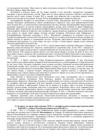 так называемый коллегиум. Через какое-то время коллегиумы возникли в Полоцке, Несвиже, Мстиславле,
Витебске,Минске, Орше, Могилеве.
Католицизм в иезуитах нашел как бы второе дыхание и стал вытеснять лютеранство, кальвинизм,
унитаризм и другие религиозные течения. Через пять лет после приезда иезуитов в Вильно в католичество
перешло шесть тысяч человек. В конце XVI в. высшие слои общества уже в массовом порядке меняли
протестантскую веру на католицизм. К концу XVII в. Контрреформация в княжестве победила.
Балансирование Беларуси на протяжении столетий между христианским Востоком и католическим
Западом обусловило необходимость поиска компромиссов и живучесть здесь идеи церковно-религиозной
унии. В конце XVI в. в такой унии были заинтересованы три силы. Ватикан, намеревавшийся присоединением
миллионов верующих на востоке Европы компенсировать потери своих позиций во время Реформации.
Правящие круги, разрываемые религиозной конфронтацией Речи Посполитой, стремились с помощью унии
консолидировать общество и укрепить свое государство. Лидеры белорусско-украинского православия искали
пути вывода из упадка своей церкви, позиции которой подорвала Люблинская уния, Реформация и
Контрреформация. Претензии созданного в 1589 г. Московского патриархата на духовную власть над
белорусско-украинскими землями Речи Посполитой толкали их в сторону католического Запада, который дал
образец выхода из кризиса и оздоровления костела. Отдельные представители высшего православного
духовенства рассчитывали, что уния откроет им путь в Сенат, а также выведет церковь из-под контроля
светских учреждений и отдельных лиц.
Подготовка унии продолжалась 5 лет. В 1591 г. группа православных епископов обратилась к Королю и
Великому князю Сигизмунду III с письмом о необходимости заключения унии. Летом 1595 г. епископы К.
Тарлецкий и И. Пацей, подписав вместе с другими иерархами акт об унии, выехали с этим документом к Папе
в Рим. Климент VIII с радостью принял послов и дал свое благословение и согласие на унию. В честь этого
была выбита медаль с надписью «На соединение русских». Сигизмунд III Король Польский, в свою очередь, в
1595 г. издал универсал, в котором православная церковь в Речи Посполитой объявлялась соединенной с
католической.
В 1596 г. в Бресте состоялся Собор белорусско-украинского православия. В нем участвовали
представители двух православных патриархов-Константинопольского и Александрийского. Собор раскололся
на две части. Одну составили сторонники унии, которых возглавил Львовский католический архиепископ
Суликовский. Вторая часть состояла из православных, которые не были согласны с унией. Их возглавил
Львовский восточный епископ Гедеон Балабан. Православный собор заседал не в храме, а в частном доме,так
как епископ Пацей, к епархии которого принадлежал Брест, запретил впускать в городские храмы
противников унии. Униаты лишили сана епископов и отлучили от церкви тех из них, кто был противником, а
православные сделалито же самое в отношении униатов.
Папа Римский и правительство Речи Посполитой сочли унию состоявшейся. По ее условиям,
православная церковь подчинялась Папе Римскому, приняла католическую догматику, сохранив
православную обрядность. Новая вера отделилась от православной и не слилась с католичеством. В этом была
ее специфика. Брестская церковная уния была призвана заложить основу объединения народов-поляков и
белорусов, католиков и православных. Однако она не принесла в Беларусь мира и согласия. В Беларуси
началось насильственное насаждение униатства и католицизма. Религиозная жизнь стала сопровождаться
борьбой. В закрытии православных храмов и монастырей, в насильственном насаждении унии особенно
отличился полоцкий униатский архиепископ Иосафат Кунцевич. В 1623 г. в Витебске вспыхнуло восстание,
Кунцевич и его сподвижники были убиты. Над восставшимибыла учинена жестокая расправа.
Принятие церковной унии осложнило общественно-политическую обстановку в Беларуси. Оно
способствовала более активному проникновению польского религиозно-культурного влияния, что в конечном
итоге привело к упадку белорусско-язычной культуры.
11. Беларусь во время войн середины XVII ст.: антифеодальная казацко-крестьянская война
1648-1651 гг., война с Московским княжеством 1654-1667 гг.
В 1648 – 1651 гг. в Беларуси шла антифеодальная война, которая развернулась в связи с началом
восстания под руководством гетмана Б. Хмельницкого на Украине. В освободительной войне украинского
народа Б.Хмельницкий и его старшины, стремясь создать собственное государство, планировали включение в
него земель юго-востока Беларуси –Поднепровья и Полесья. Уже весной 1648 г. в эти районы направляются
агитаторы, вскоре появляются и казацкие отряды.
Летом 1648 г. юг и восток Беларуси были охвачены борьбой казацко-крестьянских отрядов против
шляхты, купцов, магнатов и католического духовенства. Казацкие отряды Кривошапки, Гаркуши,
Головацкого и других полковников имели в своем составе много белорусов, в первую очередь выходцев из
беднейшего крестьянства и мещанства. Из-за полонизации верхов феодального общества это освободительное
антишляхетское движение в Беларуси, также как и на Украине, имело явную антипольскую направленность.
 