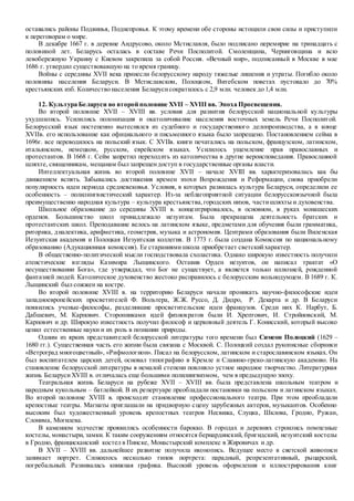 оставались районы Подвинья, Поднепровья. К этому времени обе стороны истощили свои силы и приступили
к переговорам о мире.
В декабре 1667 г. в деревне Андрусово, около Мстиславля, было подписано перемирие на тринадцать с
половиной лет. Беларусь осталась в составе Речи Посполитой. Смоленщина, Черниговщина и всю
левобережную Украину с Киевом закрепила за собой Россия. «Вечный мир», подписанный в Москве в мае
1686 г. утвердил существовавшую на то время границу.
Войны с середины XVII века принесли белорусскому народу тяжелые лишения и утраты. Погибло около
половины населения Беларуси. В Мстиславском, Полоцком, Витебском поветах пустовало до 70%
крестьянских изб. Количество населения Беларусисократилось с 2,9 млн. человек до 1,4 млн.
12. Культура Беларуси во второй половине XVII – XVIII вв. Эпоха Просвещения.
Во второй половине XVII – XVIII вв. условия для развития белорусской национальной культуры
ухудшились. Усилились полонизация и окатоличивание населения восточных земель Речи Посполитой.
Белорусский язык постепенно вытеснялся из судебного и государственного делопроизводства, а в конце
XVIIв. его использование как официального и письменного языка было запрещено. Постановлением сейма в
1696г. все переводилось на польский язык. С XVIIв. книги печатались на польском, французском, латинском,
итальянском, немецком, русском, еврейском языках. Усилилось ущемление прав православных и
протестантов. В 1668 г. Cейм запретил переходить из католичества в другие вероисповедания. Православной
шляхте, священникам, мещанам был запрещендоступ в государственные органы власти.
Интеллектуальная жизнь во второй половине XVII – начале XVIII вв. характеризовалась как бы
движением вспять. Забывались достижения времен эпохи Возрождения и Реформации, снова приобрели
популярность идеи периода средневековья. Условия, в которых развилась культура Беларуси, определили ее
особенность – полилингвистический характер. Из-за неблагоприятной ситуации белорусскоязычной была
преимущественно народная культура – культура крестьянства,городских низов, частишляхты и духовенства.
Школьное образование до середины XVIII в. концентрировалось, в основном, в руках монашеских
орденов. Большинство школ принадлежало иезуитам. Была прекращена деятельность братских и
протестантских школ. Преподавание велось на латинском языке, предметами для обучения были грамматика,
риторика, диалектика, арифметика, геометрия, музыка и астрономия. Центрами образования были Виленская
Иезуитская академия и Полоцкая Иезуитская коллегия. В 1773 г. была создана Комиссия по национальному
образованию (Адукационная комиссия). Ее стараниямишкола приобретает светскийхарактер.
В общественно-политической мысли господствовала схоластика. Однако широкую известность получили
атеистические взгляды Казимира Лыщинского. Оставив Орден иезуитов, он написал трактат «О
несуществовании Бога», где утверждал, что Бог не существует, а является только иллюзией, рожденной
фантазией людей. Католическое духовенство жестоко расправилось с белорусским вольнодумцем. В 1689 г. К.
Лыщинский был сожжен на костре.
Во второй половине XVIII в. на территорию Беларуси начали проникать научно-философские идеи
западноевропейских просветителей Ф. Вольтера, Ж.Ж. Руссо, Д. Дидро, Р. Декарта и др. В Беларуси
появились ученые-философы, разделявшие просветительские идеи французов. Среди них К. Нарбут, Б.
Дабшевич, М. Карпович. Сторонниками идей физиократов были И. Хрептович, И. Стройновский, М.
Карпович и др. Широкую известность получил философ и церковный деятель Г. Конисский, который высоко
ценил естественные науки и их роль в познании природы.
Одним из ярких представителей белорусской литературы того времени был Симеон Полоцкий (1629 –
1680 гг.). Существенная часть его жизни была связана с Москвой. С. Полоцкий создал рукописные сборники
«Ветроград многоцветный», «Рифмологион». Писал на белорусском, латинском и старославянском языках. Он
был воспитателем царских детей, основал типографию в Кремле и Славяно-греко-латинскую академию. На
становление белорусской литературы в немалой степени повлияло устное народное творчество. Литературная
жизнь БеларусиXVIII в. отличалась еще большими полилингвизмом, чем в предыдущую эпоху.
Театральная жизнь Беларуси на рубеже XVII – XVIII вв. была представлена школьным театром и
народным кукольным – батлейкой. В их репертуаре преобладали постановки на польском и латинском языках.
Во второй половине XVIII в. происходит становление профессионального театра. При этом преобладали
крепостные театры. Магнаты приглашали на придворную сцену зарубежных актеров, музыкантов. Особенно
высоким был художественный уровень крепостных театров Несвижа, Слуцка, Шклова, Гродно, Ружан,
Слонима, Могилева.
В каменном зодчестве проявились особенности барокко. В городах и деревнях строились помпезные
костелы, монастыри, замки. К таким сооружениям относятся бернардинский, бригидский, иезуитский костелы
в Гродно, францисканский костел в Пинске, Монастырский комплекс в Жировичах и др.
В XVII – XVIII вв. дальнейшее развитие получила иконопись. Ведущее место в светской живописи
занимает портрет. Сложилось несколько типов портрета: парадный, репрезентативный, рыцарский,
погребальный. Развивалась книжная графика. Высокий уровень оформления и иллюстрирования книг
 